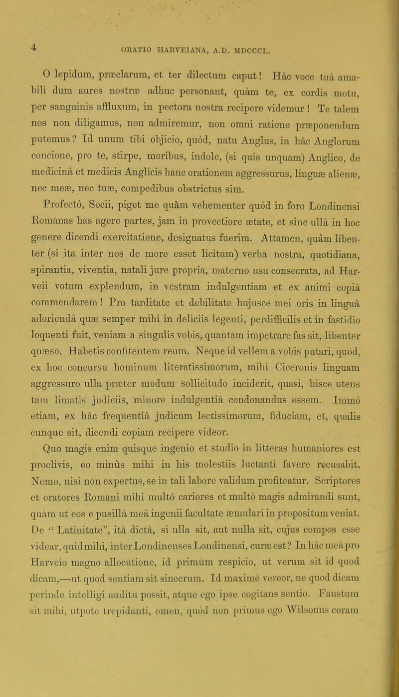 0 lepidum, pra3clarum, et ter dilectum caput! Hac voce tua ama- bili dum aures nostras adliuc personant, quam te, ex cordis motu, per sanguinis affluxum, in pectora nostra recipere ^ddemur ! Te talem nos non diligamus, non admiremur, non omni ratione prfeponendum putemus ? Id unum tibi objicio, quod, natu Anglus, in hac Anglorum concione, pro te, stirpe, moribus, indole, (si quis unquam) Anglico, de mediciua et medicis Anglicis hanc orationem aggressurus, linguse alienfe, nec meae, nec tuse, compedibus obstrictus sim. Profecto, Socii, piget me qu^m vehementer quod in foro Londinensi Romanas has agere partes, jam in provectiore setate, et siue ulla in hoc genere dicendi exercitatione, designatus fuerim. Attamen, quam libeu- ter (si ita inter nos de more esset licitum) verba nostra, quotidiana, spirantia, viventia, natalijure propria, materno usu consecrata, ad Har- veii votum explendum, in vestram indulgentiam et ex animi copia commendarem! Pro tarditate et debilitate hujusce mei oris in lingua adorienda quse semper mihi in deliciis legenti, perdiflBcilis et in fastidio loquenti fuit, veniam a singulis vobis, quantam impetrare fas sit, libenter quseso. Habetis confitentem reum. Neque id vellem a vobis putari, quod, ex hoc concursu hominum literatissimorum, mihi Cicerouis liuguam aggressuro ulla prseter modum sollicitudo inciderit, quasi, hisce uteus tam limatis judieiis, minore indulgentia condonandus essem. Immo etiam, ex hac frequentia judicum lectissimorum, fiduciam, et, qualis cunque sit, dicendi copiam recipere videor. Quo magis enim quisque ingenio et studio in litteras humaniores est proclivis, eo minus mihi in his molestiis luctanti favere recusabit. Nemo, nisi non expertus, se in tali labore validum profiteatur. Scriptores et oratores Romani mihi multo cariores et multo magis adrairandi sunt, quam ut eos epusilla mea ingenii facultate semulariinpropositumveuiat. De  Latinitate, ita dicta, si uUa sit, aut nulla sit, cujus corapos esse videar,quidmihi, interLondinensesLoudiuensi, curaeest? Inhacmeapro Harvcio magno allocutione, id primum respicio, ut verum sit id quod dicam,—ut quod sentiam sit sincerum. Id maxime vereor, ne quod dicam perinde intelligi auditu possit, atque ego ipse cogitans sentio. Faustum sit milii, utpotc trcpidauti, omen, quod non primus ego Wilsonus coram