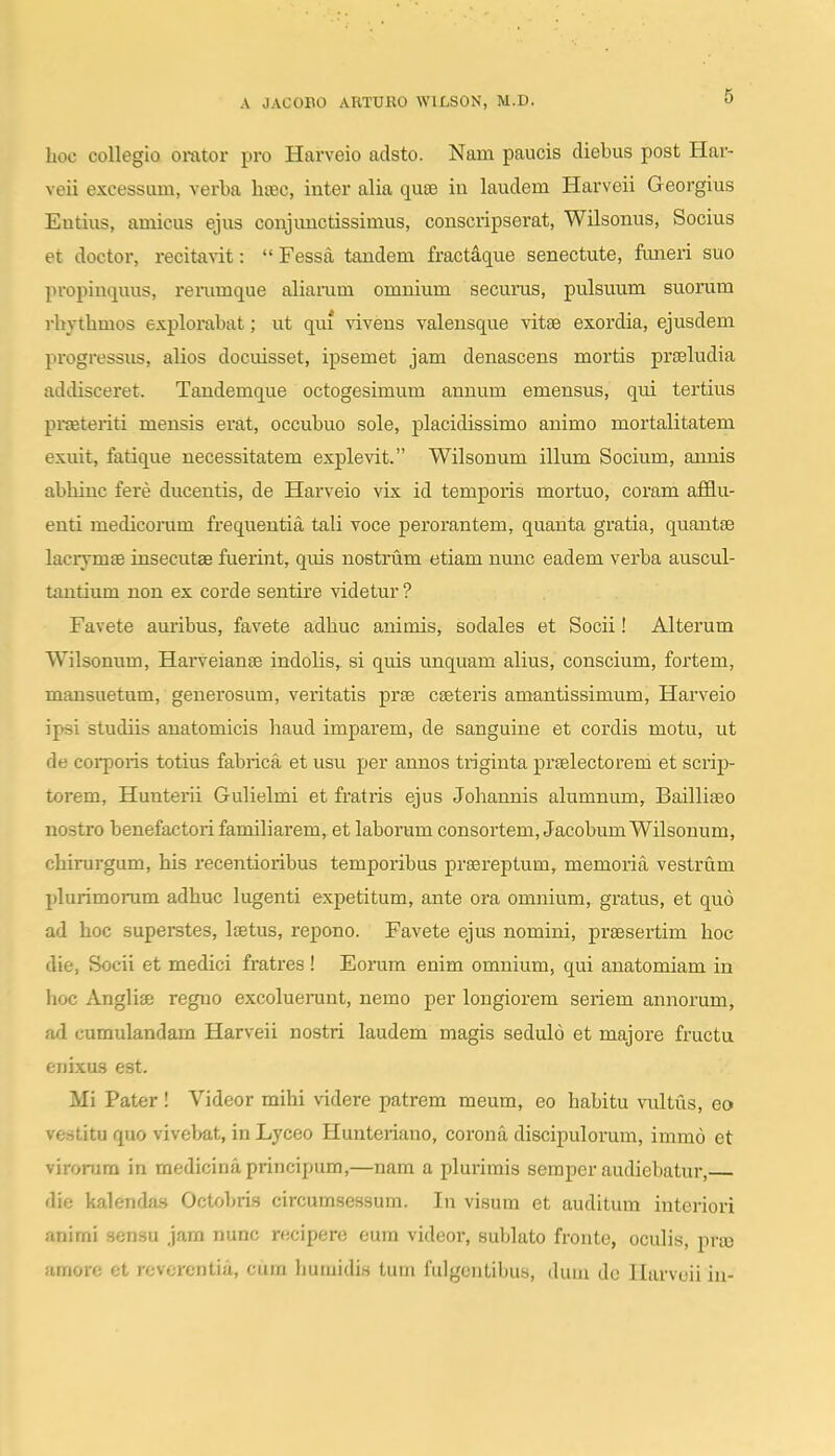 hoc collegio orator pro Harveio adsto. Nam paucis diebus post Har- veii excessum, verba hsec, inter alia quse in laudem Harveii Georgius Entiiis, amicus ejus conjimctissimus, conscripserat, Wilsonus, Socius et doctor, recitavit:  Fessa tandem fractaque senectute, funeri suo propinquus, renimque aliaram omnium securus, pulsuum suorum rhythmos explorabat; ut qui vivens valensque vitse exordia, ejusdem progressiis, alios docuisset, ipsemet jam denascens mortis prseludia addisceret. Tandemque octogesimum annum emensus, qui tertius praeteriti mensis erat, occubuo sole, placidissimo animo mortalitatem exuit, fatique necessitatem explevit. Wilsonum illum Socium, annis abhiuc fere ducentis, de Harveio vix id temporis mortuo, coram afiflu- enti medicorum frequentia tali voce perorantem, quanta gratia, quantse lacrymse insecutae fuerint, quis nostrum etiam nunc eadem verba auscul- tantium non ex corde sentire videtur ? Favete amibus, favete adhuc animis, sodales et Socii! Alterum Wilsonum, Harveianse indolis, si quis unquum alius, conscium, fortem, mansuetum, generosum, veritatis prse cseteris amantissimum, Harveio ipsi studiis auatomicis haud impai'em, de sanguine et cordis motu, ut de corporis totius fabrica et usu per annos triginta praelectorem et scrip- torem, Hunteiii Gulielmi et fratris ejus Johannis alumnum, Bailliaeo nostro benefactori familiarem, et laborum consortem, JacobumWilsonum, chirurgum, his recentioribus temporibus prsereptum, memoria vestrum plurimorum adhuc lugenti expetitum, ante ora omnium, gratus, et quo ad hoc superstes, Itetus, repono. Favete ejus nomini, prsesertim hoc die, Socii et medici fratres ! Eoram enim omnium, qui anatomiam in hoc Angliae regno excoluerant, nemo per longiorem seriem annorum, ad cumulandam Harveii nostri laudem magis sedulo et majore fructu enixus est. Mi Pater ! Videor mihi videre patrem meum, eo habitu vultus, eo vestitu quo vivebat, in Lyceo Hunteriano, corona discipulorum, immo et virorara in medicinaprincipum,—nam a plurimis seraper audiebatur, die kalendas Octobri.s circumsessum. In visum et auditum interiori animi sensu jam nunc r«cipere eum videor, sublato fronte, oculis, prro amore et rcvcrentia, cum liumidis tum fulgentibus, (Uuu dc Harvcii in-