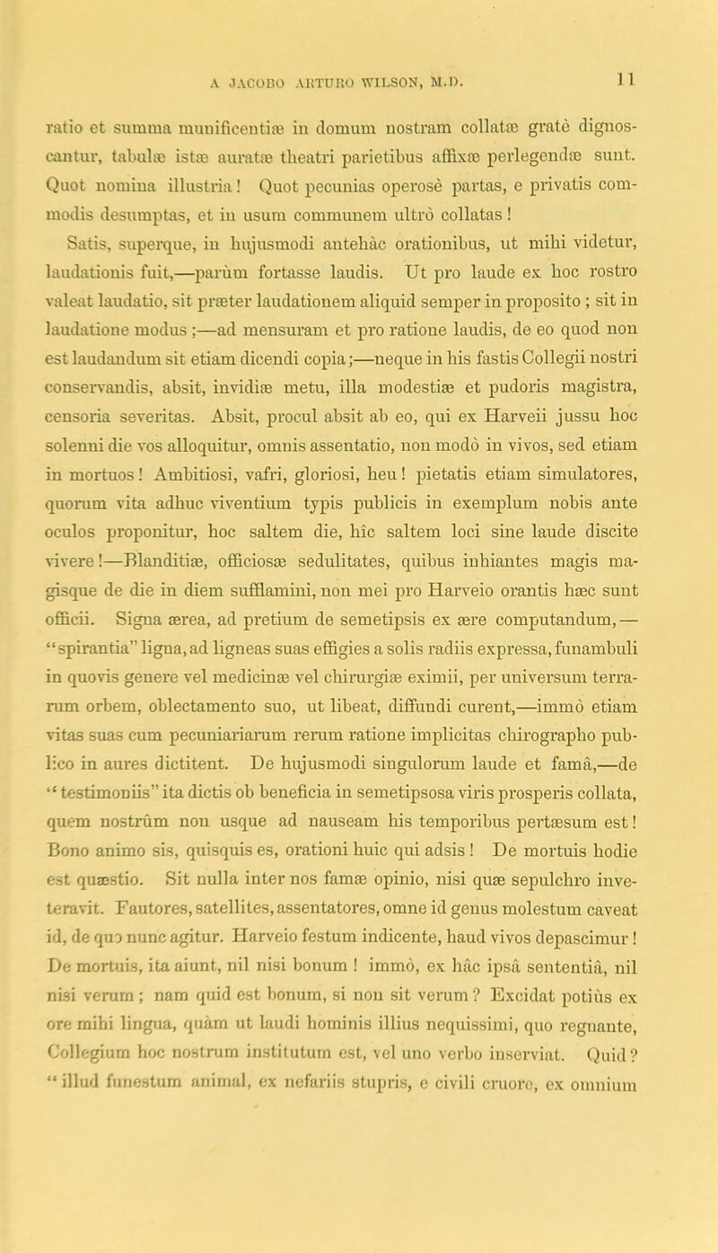 ratio et summa miinificeutife in domum nostmm collatfe grate dignos- cantur, tabuhe istte auratre theatri parietibus affixa^ perlegendse sunt. Quot nomiua illustria! Quot pecunias opei'ose partas, e privatis com- modis desumptas, et iu usura commuuem ultro collatas! Satis, superque, iu hujusmodi autehac orationibus, ut mihi videtur, laudationis fuit,—parum fortasse laudis. Ut pro laude ex hoc rostro valeat laudatio, sit prfeter laudationem aliquid semper in proposito ; sit in laudatione modus;—ad mensuram et pro ratione laudis, de eo quod non est laudandum sit etiam dicendi copia;—neque in his fastis Collegii nostri conservandis, absit, invidife metu, illa modestiEe et pudoris magisti'a, censoria severitas. Absit, procul absit ab eo, qui ex Harveii jussu hoc solenni die vos alloquitur, omnis assentatio, non modo in vivos, sed etiam in mortuos! Ambitiosi, vafri, gloriosi, heu! pietatis etiam simulatores, quorum vita adhuc viventium typis publicis in exemplum nobis ante oculos proponitui, hoc saltem die, hic saltem loci sine laude discite vivere!—Blanditiee, officiosae sedulitates, quibus inhiantes magis ma- gisque de die in diem sufflamini, non mei pro Harveio orantis hiEC suut officii. Signa aerea, ad pi-etium de semetipsis ex asre computandum,— spii'antia ligna, ad ligneas suas effigies a solis radiis expressa, funambuli in quovis genere vel medicinae vel chirargise eximii, per universum terra- rum orbem, oblectamento suo, ut libeat, diffundi curent,—immo etiam vitas suas cum pecuniariaram reram ratione implicitas chirographo pub- lico in aures dictitent. De hujusmodi singulorum laude et fama,—de testimoniis ita dictis ob beneficia in semetipsosa viris prospeiis collata, quem nostrum non usque ad nauseam his temporibus pertsesum est! Bono animo sis, quisquis es, orationi huic qui adsis ! De mortuis hodie est qusestio. Sit nulla inter nos famse opinio, nisi quae sepulchro inve- teravit. Fautores, satellites, assentatores, omne id genus molestum caveat id, de quo nunc agitur. Harveio festum indicente, haud vivos depascimur! De mortuis, ita aiunt, nil nisi bonum ! immo, ex hac ipsa sententia, nil nisi veram; nam quid est bonum, si nou sit veram ? Excidat potius ex ore mihi lingua, quara ut kudi horainis illius nequissimi, quo reguante, Collegium hoc nostram institutum est, vel uno verbo inserviat. Quid? illud funestum animul, ex nefariis stupris, e civili cruore, ex onniium