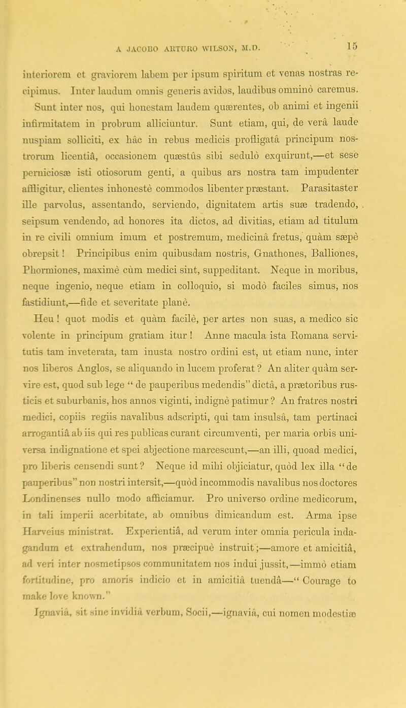 interiorem et graviorom labem per ipsum spiritum et venas nostras re- cipimus. luter laudum omnis generis avidos, laudibus omuino caremus. Sunt inter nos, qui honestam laudem quterentes, ob animi et ingenii infirmitatem in probrum alliciuntur. Sunt etiam, qui, de vera laude nuspiam solliciti, ex lulc in rebus medicis profligata principum nos- trorum licenti^, occasionem quEestus sibi sedulo exquirunt,—et sese peiTiicios» isti otiosorum genti, a quibus ars nostra tam impudenter affligitm, clientes iulioneste commodos libenter pr^staut. Parasitaster ille parvolus, asseutando, serviendo, dignitatem artis suae tradeudo, seipsum vendeudo, ad houores ita dictos, ad divitias, etiam ad titulum in re civili omnium imum et postremum, mediciua fretus, quam saepe obrepsit! Principibus euim quibusdam nostris, Gnathoues, Balliones, Phormiones, maxime cum medici siut, suppeditant. Neque iu moribus, neque iugenio, neque etiam in colloquio, si modo faciles simus, nos fastidiunt,—fide et severitate plaue. Heu! quot modis et quam facile, per artes non suas, a medico sic volente in priucipum gratiam itur ! Auue macula ista Romana servi- tutis tam inveterata, tam inusta nostro ordini est, ut etiam nuuc, iuter nos liberos Auglos, se aliquaudo iu lucem proferat ? Au aliter quam ser- vire est, quod sub lege  de pauperibus medendis dicta, a praetoribus rus- ticis et suburbauis, hos anuos viginti, iudigne patimur ? Au fratres nostri medici, copiis regiis navalibus adscripti, qui tam insulsa, tam pertiuaci arrogantiS. ab iis qui res publicas curaut circumventi, per maria orbis uni- versa indignatione et spei abjectione marcescunt,—an illi, quoad medici, pro liberis censendi sunt? Neque id mihi objiciatur, quod lex illa de pauperibus non nostri intersit,—quod incommodis navalibus uos doctores Londinenses uullo modo afficiamui'. Pro universo ordine medicoram, in tali imperii acerbitate, ab omnibus dimicandum est. Arma ipse Harveius ministrat. Experientia, ad verum inter omuia pericula inda- gandum et extrahendum, nos praecipue instruit;—amore et amicitia, ad veri inter nosmetipsos communitatem nos indui jussit,—immo etiam fortitudine, pro amoris indicio et in amicitia tuenda— Courage to make love known. Ignavia, sit sine invidiu verbum, Socii,—ignavia, cui nomen modestias