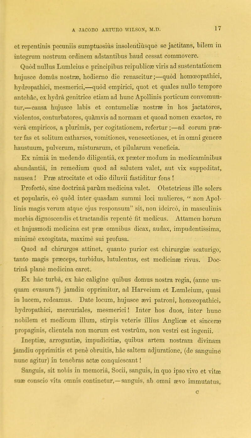 et repentinis pecuniis sumptuosiii8 insoleutiusque se jactitans, bilem in integrum nostrum ordinem adstantibus haud cessat commovere. Quod nullus Lumleius e principibus reipublicae viris ad sustentationem hujusce domus nostns, hodiemo die renascitur;—quod homoeopathici, hydropathici, mesmerici,—quod empirici, quot et quales nullo tempore antehac, es hydra genitrice etiam ad hunc Apollinis porticum convomun- tur,—causa hujusce labis et contumeliae nostrae in hos jactatores, violentos, conturbatores, quamvis ad normam et quoad nomen exactos, re vera empiricos, a plurimis, per cogitationem, refertur;—ad eorum prae- ter fas et solitum catharses, vomitiones, venesectiones, et in omni genere liaustuum, pulverum, misturarum, et pilulanim veneficia. Ex nimia in medendo diligentia, ex praster modum in medicaminibug abundautia, in remedium quod ad salutem valet, aut vix suppeditat, nausea! Prae atrocitate et odio diluvii fastiditur fons ! Profecto, sine doctrina parum medicina valet. Obstetricus ille solers et popularis, eo quod inter quasdam summi loci mulieres,  non Apol- linis magis vemm atque ejus responsum sit, non idcirco, in masculinis morbis dignoscendis ettractandis repente fit medicus. Attamen horum et hujusmodi medicina est prae omnibus dicax, audax, impudentissima, minime excogitata, maxime sui profusa. Quod ad chirurgos attinet, quanto purior est chirurgise scaturigo, tanto magis praeceps, tm-bidus, lutulentus, est medicinge rivus. Doc- trina plane medicina caret. Ex hac turba, ex hac caligine quibus domus nostra regia, (anne un- quam evasura ?) jamdiu opprimitur, ad Harveium et Lumleium, quasi in lucem, redeamus. Date locum, hujusce aevi patroni, homoeopathici, hydropathici, mercuriales, mesmerici! Inter hos duos, inter hunc nobilem et medicum illum, stirpis veteris illius Anglicae et sinceras propaginis, clientela non morum est vestrum, non vestri est ingenii. Ineptiae, arrogantiae, impudicitiae, quibus artem nostram divinam jamdiu opprimitis et pene obruitis, hac saltem adjuratione, (de sanguine nunc agitur) in tenebras actte conquiescant! Sanguis, sit nobis in memoria, Socii, sanguis, in quo ipso vivo et vitee suae conscio vita omnis continctur,—sanguis, ab omni aevo immutatus, c