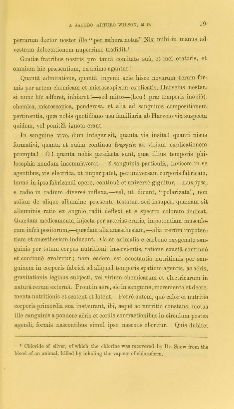 10 perrarum doctor uoster ille per aethera notus Nix mihi in mauus ad vestram delectatiouem nuperrime tradidit.' Grati£B fratribus nostris pro tanta comitate sua, et mei oratoris, et omuiura hic praesentium, es animo agantur ! Quanta admii-atione, quanta ingenii acie hisce novarum rerum for- mis per artem chemicam et microscopicam explicatis, Harveius noster, si nunc hic adforet, inhiaret!—sed mitto—(heu ! prae temporis inopia), chemica, microscopica, ponderosa, et alia ad sangiiinis compositionem pertinentia, quae nobis quotidiano usu familiaria ab Harveio vix suspecta quidem, vel penitiis ignota erant. In sanguine vivo, dum integer sit, quanta vis insita! quanti nisus formati\i, quanta et quam continua ivEpyela ad virium explicationem prompta! 0! quanta nobis patefacta sunt, quae illius temporis phi- losophia nondum insomniaverat. E sanguinis particulis, invicem in se agentibus, vis electrica, ut nuper patet, per universam corporis fabricam, immo in ipso fabricandi opere, continue et universe gignitur, Lux ipsa, 6 radio in radium diverse inflexa,—vel, ut dicunt,  polarizata, non solum de aliquo albumine prsesente testatur, sed insuper, quaenam sit albuminis ratio ex angulo radii deflexi et e spectro colorato indicat. Qusedam medicamenta, injecta per arterias cruris, impotentiam musculo-; rnm infra positorum,—quaedam alia anassthesiam,—alia iterum impoten^ tiam et anaesthesiam inducunt, Calor animalis e carbone oxygenato san- guinis per totum corpus nutritioni inservientis, ratione exacta continuo et continufe evolvitur; nam eadem est constautia nutritionis per san- guinem in corporis fabrica ad aliquod temporis spatium agentis, ac aeris, gravitationis legibus subjecti, vel virium chemicarum et electricarum in natura rerum extema. Prout in aere, sic in sanguine, incrementa et decre- menta nutritionis et scatent et latent. Porro autem, quo calor et nutritio corporis primordia sua instaurant, ibi, aeque ac nutritio constans, motus ille sanguinis a pondere aeris et cordis contractionibus in circukim postea agendi, formis nascentibus simul ipse nasceus oboritur. Quis dubitet * Chlfjride of fiilver, of which tho chlorine wa.s recovcred by Dr. Snow from the blood of an animal, killed by inhaling thc vapour of chloroform.