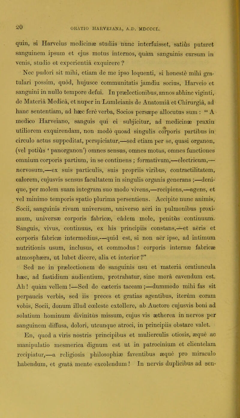no quin, si Harveius medicinaB Btudiis nunc interfuisset, satiils putaret sanguinem ij)sum et ejus motus intemos, quam sanguinis cursum in venis, studio et experientia exquirere ? Nec pudori sit mihi, etiam de me ipso loquenti, si honeste mihi gra- tulari possim, quod, hujusce communitatis jamdiu socius, Harveio et sanguini in nullo tempore defui. In praelectionibus, annos abhinc viginti, de Materia Medica, et nuper in Lumleianis de Anatomia et Chirurgia, ad hanc sententiam, ad haec fere verba, Socios persaepe allocutus sum : A medico Harveiano, sanguis qui ei subjicitur, ad medicinae praxin utiliorem exquirendam, non modo quoad singulis corporis j>artibus in circulo actus suppeditat, perspiciatur,—sed etiam per se, quasi organon, (vel potius ' panorganon') omnes sensus, omnes motus, omnes functioues omnium coqjoris partium, in se continens ; formativum,—electricum,— nervosum,—ex suis particulis, suis propriis viribus, contractilitatem, calorem, cujusvis sensus facultatem in singulis organis generans ;—deni- que, per molem suam integram suo modo vivens,—recipiens,—agens, et vel minimo temporis spatio plurima persentiens. Accipite nunc animis, Socii, sanguiuis rivum universum, universo aeri in pulmonibus proxi- mum, universae corporis fabricae, eadem mole, peuitfts continuum. Sanguis, vivus, continuus, ex his principiis constans,—et aeris et corporis fabricae intennedius,—quid est, si non aer ipse, ad intimum nutritionis usum, inclusus, et commodus! corporis intemfe fabricae atmosphaera, ut lubet dicere, alia et interior ? Sed ne in praelectionem de sanguinis usu et materia oratiuncula hsec, ad fastidium audientium, protrahatur, sine mora cavendum est. Ah! quam vellem !—Sed de cteteris taceam ;—dummodo mihi fas sit perpaucis verbis, sed iis preces et gratias agentibus, iterum coram vobis, Socii, donum illud coeleste extoUere, ab Auctore cujusvis boui ad solatium hominum divinitus missum, cujus vis aetherea in nervos per sanguinem diffusa, dolori, utcunque atroci, in principiis obstare valet. En, quod a viris nostris principibus et mulierculis otiosis, seque ac manipulatio mesmerica dignum est ut in patrocinium et clientelam recipiatur,—a religiosis ijhilosophiae faventibus aeque pro miraculo habendum, et grata mente excoleudum! In nervis duplicibus ad seu-