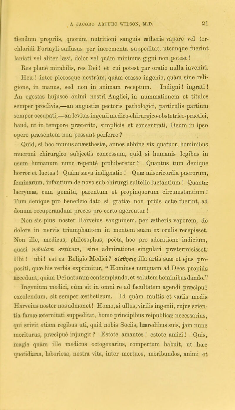 tieutlura propriis, quorum nutritioui saiiguis tetlieris vapore vel ter- cliloridi Formyli suffusus per iucrementa suppeditat, utcunque fuerint kniati vel aliter Isesi, dolor vel quam minimus gigni non potest! Res plaue mirabilis, res Dei! et cui potest par oratio nulla inveniri, Heu ! inter plerosque nostrum, quam crasso ingenio, quam sine reli- gione, in manus, sed uon in animam receptum. ludigni! ingrati! An egestas hujusce animi nostri Anglici, in nummationem et titulos semper proclivis,—an angustiae pectoris pathologici, particulis partium semper occupati,—an levitas ingenii medico-chirurgico-obstetrico-practici, haud, ut in tempore praeterito, simplicis et concentrati, Deum in ipso opere praseutem uon possunt perferre ? Quid, si hoc muuus ansesthesije, annos abhinc vix quatuor, homiuibus mucroni chirurgico subjectis coucessum, quid si humanis legibus in usum humanum nunc repente prohiberetur ? Quantus tum denique horror et luctus! Quam saeva indignatio ! Quae misericordia puerorum, feminarum, infautium de novo sub cliirurgi cultello luctautium ! Quantae lacrymae, cum gemitu, parentum et propinquorum circumstantium! Tum denique pro beneficio dato si gratiae non prius actae fuerint, ad donum recuperandum preces pro certo agerentur ! Non sic pius noster Harveius sanguinem, per aetheris vaporem, de dolore in nervis triumphantem iu mentem suam ex oculis recepisset. Non ille, medicus, philosophus, poeta, hoc pro adoratioue indicium, quasi nehulam cBStivam, sine admiratione singulari praetermisisset: Ubi! ubi! est ea Religio Medici ? a^ttrdrjffig illa artis suae et ejus pro- positi, quae his verbis exprimitur,  Homines nuuquam ad Deos pi-opius accedunt, quam Deinaturam contemplando, et salutemhominibusdando. Ingenium medici, cum sit in omni re ad facultatem agendi prsecipue excolendum, sit semper aestheticum. Id qukm multis et variis modis Harveius noster nos admonet! Homo, si ullus, virilis ingenii, cujus scien- tia famae setemitati suppeditat, homo principibus reipublicae necessarius, qui scivit etiam regibus uti, quid nobis Sociis, hseredibus suis, jam nuuc moriturus, praecipue injungit ? Estote amantes ! estote amici! Quis, magis quam ille medicus octogenarius, compertum habuit, ut haec quotidiana, laboriosa, nostra vita, inter mortuos, moribundos, auimi ot