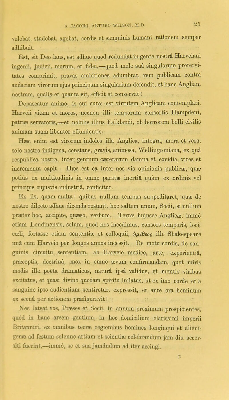volebat, studebat, agebat, corclis et saugiiinis humani ratlonem scmper adhibuit. Est, sit Deo laus, est adhuc quod redundat in gente nostra Harveiani ingenii, judicii, morum, et fidei,—quod mole sua singulorum protervi- tates comprimit, pravas ambitiones adumbrat, rem publicam contra audaciam virorum ejus priucipum singularium defendit, et hanc Angliam nostram, qualis et quanta sit, efficit et conservat! Depascatur animo, is cui curae est virtutem Anglicam contemplari, Harveii vitam et mores, necnon illi temporum consortis Hampdeni, patrisB servatoris,—-et nobilis illius Falklandi, ob horrorem belli civilis animam suam libenter effundentis. Hiec enim est virorum indolea illa Anglica, integra, mera et vera, solo nostro indigena, constans, gravis, animosa, Wellingtoniana, ex qua respublica nostra, inter gentium ceeterarum damna et excidia, vires et incrementa capit. H£ec est ea inter nos vis opinionis publicae, quse potius ex multitudinis in omne paratse inertii quam ex ordinis vel principis cujusvis industria, conficitur. Es iis, quam multa! quibus nullum tempus suppeditaret, quas de nostro dilecto adhuc dicenda restant, hoc saltem unum, Socii, si nullum praeter hoc, accipite, quseso, verbum. Terrise hujusce Anglicae, immo etiam Londinensis, solum, quod nos incedimus, consors temporis, loci, cceli, fortasse etiam sententiae et colloquii, fifildeoe ille Shakespeare una, cum Harveio per longos annos incessit. De motu cordis, de san- guims circuitu .sententiam, ab Harveio medico, arte, experientia, prasceptis, doctrin4, mox in omne sevum confirmandam, quot mii'is modis ille poeta dramaticus, natura ipsa validus, et mentis viribus excitatus, et quasi divino quodam spiritu inflatus, ut ex imo corde et a sanguine ipso audientium sentiretur, expressit, et ante ora hominum ex scenlL per actionem praefiguravit! Nec lateat vos, Praeses et Socii, in annum proximum j)ro8pieientes, quod in hanc orcem gentium, in hoc domiciUum clarissimi imperii Britannici, ex omnibus terrse regionibus homines longinqui et alieni- genffi ad festum solenne artium et scientia; celebrandum jam diu accer- siti fuerint,—immo, .so et sua jamdudum ad itcr accingi. D
