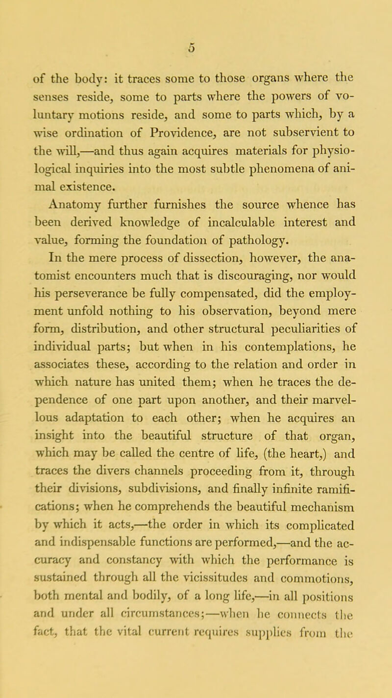 of the body: it traces some to those organs where the senses reside, some to parts where the powers of vo- luntary motions reside, and some to parts which, by a wise ordination of Providence, are not subservient to the will,—and thus again acquires materials for physio- logical inquiries into the most subtle phenomena of ani- mal existence. Anatomy further furnishes the source whence has been derived knowledge of incalculable interest and value, forming the foundation of pathology. In the mere process of dissection, however, the ana- tomist encounters much that is discouraging, nor would his perseverance be fully compensated, did the employ- ment unfold nothing to his observation, beyond mere form, distribution, and other structural peculiarities of indi\-idual parts; but when in his contemplations, he associates these, according to the relation and order in which nature has united them; when he traces the de- pendence of one part upon another, and their marvel- lous adaptation to each other; when he acquires an insight into the beautiful structure of that organ, which may be called the centre of hfe, (the heart,) and traces the divers channels proceeding from it, through their divisions, subdivisions, and finally infinite ramifi- cations; when he comprehends the beautiful mechanism by which it acts,—the order in which its compHcated and indispensable functions are performed,—and the ac- curacy and constancy with which the performance is sustained through all the vicissitudes and commotions, both mental and bodily, of a long life,—in all positions and under all circumstances;—when he connects the fact, that the vital current requires supplies from the