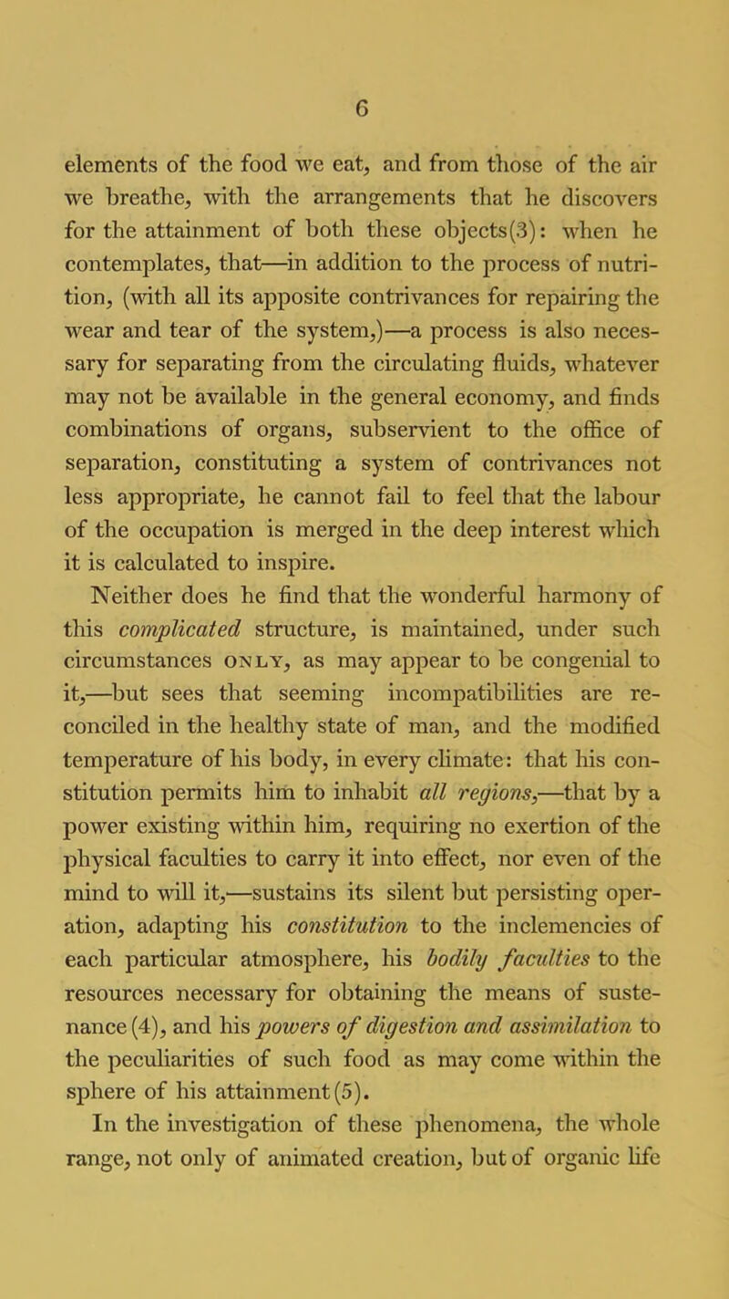 elements of the food we eat, and from those of the air we breathe, with the arrangements that he discovers for the attainment of both these objects(3): M^hen he contemplates, that—^in addition to the process of nutri- tion, (with all its apposite contrivances for repairing the wear and tear of the system,)—a process is also neces- sary for separating from the circulating fluids, whatever may not be available in the general economy, and finds combinations of organs, subservient to the office of separation, constituting a system of contrivances not less appropriate, he cannot fail to feel that the labour of the occupation is merged in the deep interest which it is calculated to inspire. Neither does he find that the wonderful harmony of this complicated structure, is maintained, under such circumstances only, as may appear to be congenial to it,—^but sees that seeming incompatibihties are re- conciled in the healthy state of man, and the modified temperature of his body, in every climate: that his con- stitution permits him to inhabit all regions,—that by a power existing within him, requiring no exertion of the physical faculties to carry it into effect, nor even of the mind to will it,'—sustains its silent but persisting oper- ation, adapting his constitution to the inclemencies of each particular atmosphere, his bodily faculties to the resources necessary for obtaining the means of suste- nance (4), and his powers of digestion and assimilation to the peculiarities of such food as may come within the sphere of his attainment (5). In the investigation of these phenomena, the whole range, not only of animated creation, but of organic life