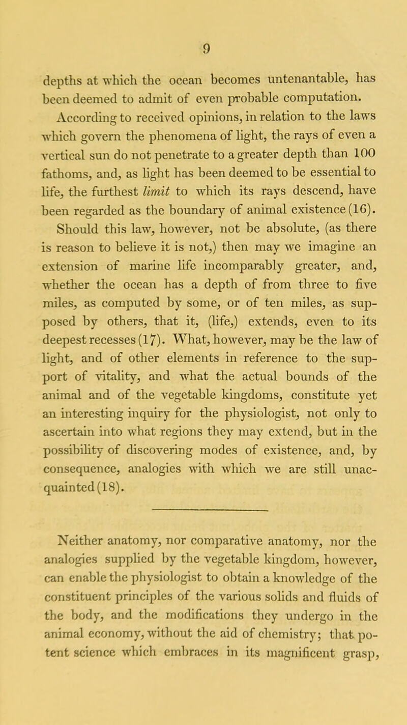 depths at which the ocean becomes untenantable, has been deemed to admit of even probable computation. According to received opinions, in relation to the laws which govern the phenomena of light, the rays of even a vertical sun do not penetrate to a greater depth than 100 fathoms, and, as light has been deemed to be essential to life, the furthest limit to which its rays descend, have been regarded as the boundary of animal existence (16). Should this law, however, not be absolute, (as there is reason to believe it is not,) then may we imagine an extension of marine life incomparably greater, and, whether the ocean has a depth of from three to five miles, as computed by some, or of ten miles, as sup- posed by others, that it, (life,) extends, even to its deepest recesses (17). What, however, may be the law of light, and of other elements in reference to the sup- port of vitality, and what the actual bounds of the animal and of the vegetable kingdoms, constitute yet an interesting inquiry for the physiologist, not only to ascertain into what regions they may extend, but in the possibility of discovering modes of existence, and, by consequence, analogies with which we are still unac- quainted (18). Neither anatomy, nor comparative anatomy, nor the analogies supplied by the vegetable kingdom, however, can enable the physiologist to obtain a knowledge of the constituent principles of the various solids and fluids of the body, and the modifications they undergo in the animal economy, without the aid of chemistry; that po- tent science which embraces in its magnificent grasp.