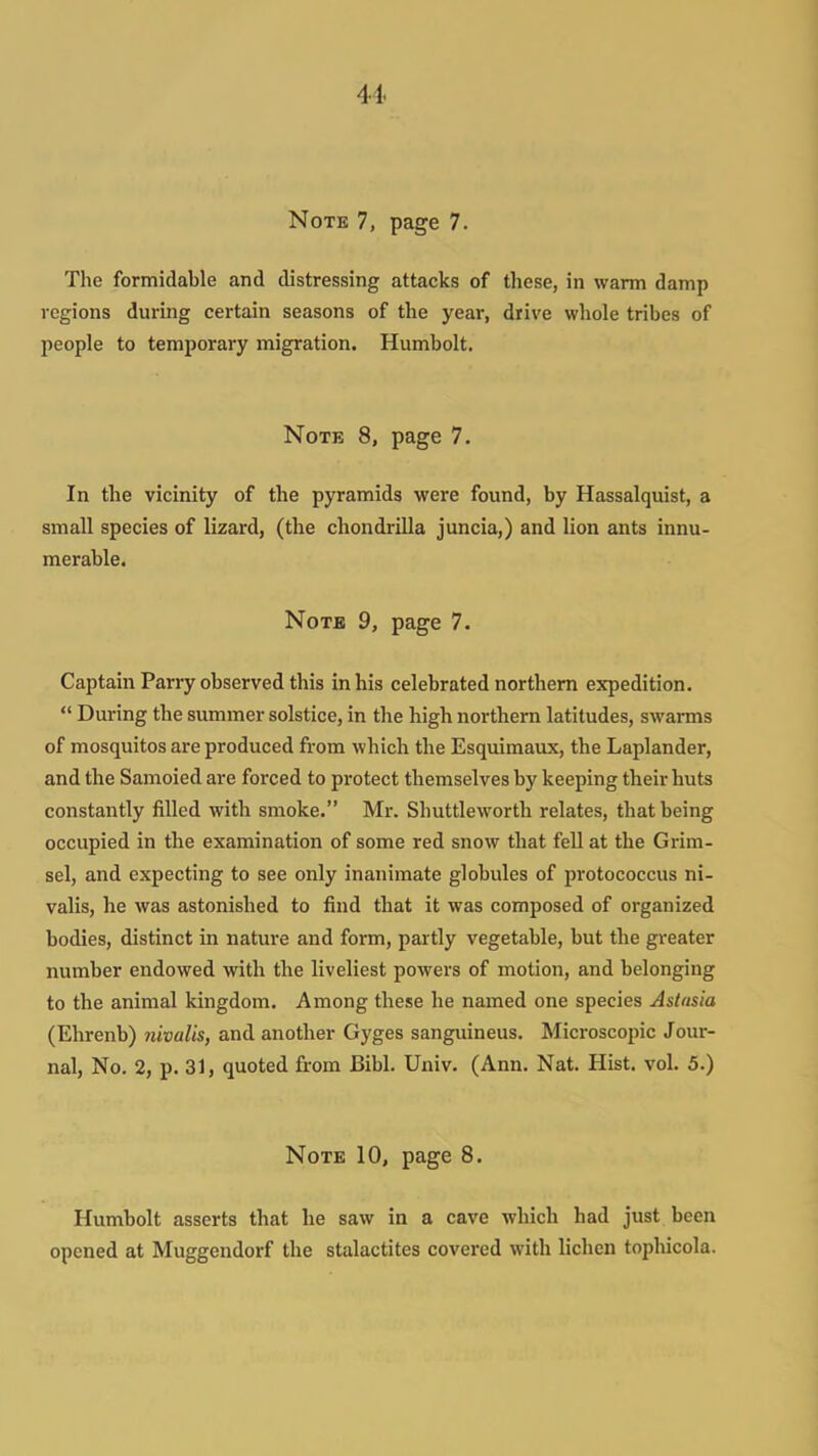 Note 7, page 7. The formidable and distressing attacks of these, in warm damp regions during certain seasons of the year, drive whole tribes of people to temporary migration. Humbolt. Note 8, page 7. In the vicinity of the pyramids were found, by Hassalquist, a small species of lizard, (the chondrilla juncia,) and lion ants innu- merable. Note 9, page 7. Captain Parry observed this in his celebrated northern expedition.  During the summer solstice, in the high northern latitudes, swarms of mosquitos are produced from which the Esquimaux, the Laplander, and tlie Samoied are forced to protect themselves by keeping their huts constantly filled with smoke. Mr. Shuttleworth relates, that being occupied in the examination of some red snow that fell at the Grim- sel, and expecting to see only inanimate globules of protococcus ni- valis, he was astonished to find that it was composed of organized bodies, distinct in nature and form, partly vegetable, but the greater number endowed with the liveliest powers of motion, and belonging to the animal kingdom. Among these he named one species Astasia (Ehrenb) nivalis, and another Gyges sanguineus. Microscopic Jour- nal, No. 2, p. 31, quoted from Bibl. Univ. (Ann. Nat. Hist. vol. 5.) Note 10, page 8. Humbolt asserts that he saw in a cave which had just been opened at Muggendorf the stalactites covered with lichen tophicola.