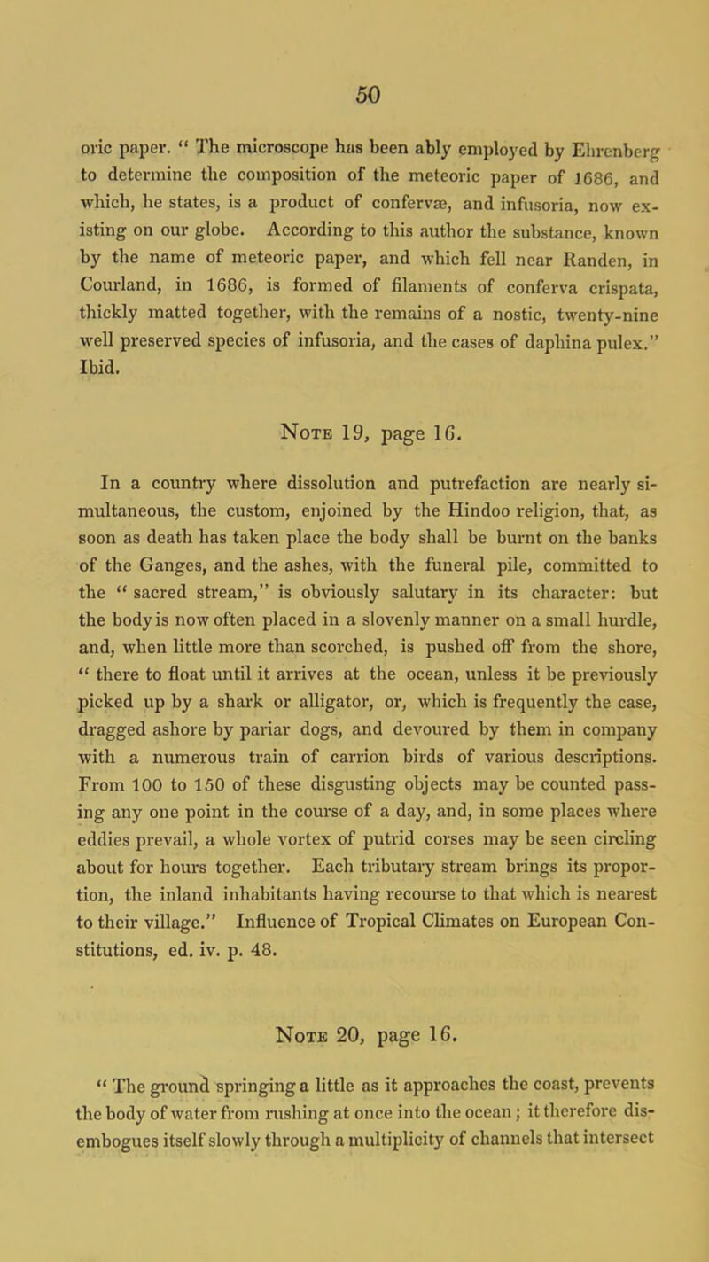 oric paper.  The microscope hus been ably employed by Elirenberg to determine the composition of the meteoric paper of 1686, and which, he states, is a product of confervse, and infusoria, now ex- isting on our globe. According to this author the substance, known by the name of meteoric paper, and which fell near Randen, in Courland, in 1686, is formed of filaments of conferva crispata, thickly matted together, with the remains of a nostic, twenty-nine well preserved species of infusoria, and the cases of daphina pulex. Ibid. Note 19, page 16. In a country where dissolution and putrefaction are nearly si- multaneous, the custom, enjoined by the Hindoo religion, that, as soon as death has taken place the body shall be burnt on the banks of the Ganges, and the ashes, with the funeral pile, committed to the  sacred stream, is obviously salutary in its character: but the body is now often placed in a slovenly manner on a small hurdle, and, when little more than scorched, is pushed off from the shore,  there to float until it arrives at the ocean, unless it be previously picked up by a shark or alligator, or, which is frequently the case, dragged ashore by pariar dogs, and devoured by them in company with a numerous train of carrion birds of various descriptions. From 100 to 150 of these disgusting objects may be coimted pass- ing any one point in the course of a day, and, in some places where eddies prevail, a whole vortex of putrid corses may be seen circling about for hours together. Each tributary stream brings its propor- tion, the inland inhabitants having recourse to that which is nearest to their village. Influence of Tropical Climates on European Con- stitutions, ed. iv. p. 48. Note 20, page 16.  The gi-ounS springing a little as it approaches the coast, prevents the body of water from rushing at once into the ocean; it therefore dis- embogues itself slowly through a multiplicity of channels that intersect