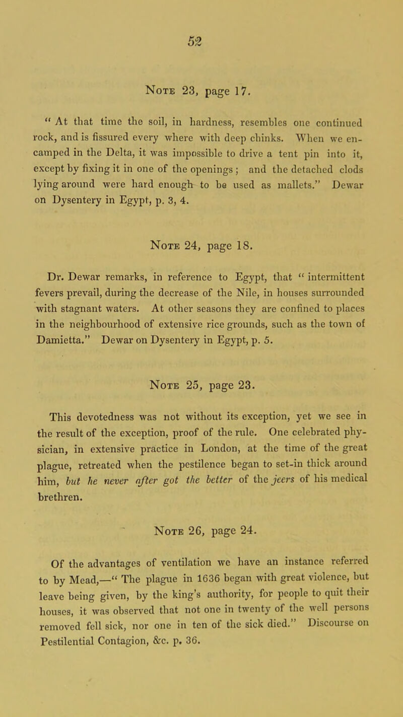 Note 23, page 17.  At that time the soil, in hardness, resembles one continued rock, and is fissured every where with deep chinks. When we en- camped in the Delta, it was impossible to drive a tent pin into it, except by fixing it in one of the openings ; and the detached clods lying aroimd were hard enough to be used as mallets. Dewar on Dysentery in Egypt, p. 3, 4. Note 24, page 18. Dr. Dewar remarks, in reference to Egypt, that  intermittent fevers prevail, during the decrease of the Nile, in houses surrounded with stagnant waters. At other seasons they are confined to places in the neighbourhood of extensive rice grounds, such as the town of Damietta. Dewar on Dysentery in Egypt, p. 5. Note 25, page 23. This devotedness was not without its exception, yet we see in the result of the exception, proof of the rule. One celebrated phy- sician, in extensive practice in London, at the time of the great plague, retreated when the pestilence began to set-in thick around him, but he never after got the better of the jeers of his medical brethren. Note 26, page 24. Of the advantages of ventilation we have an instance referred to by Mead,— The plague in 1636 began with great violence, but leave being given, by the king's authority, for people to quit their houses, it was observed that not one in twenty of the well persons removed fell sick, nor one in ten of the sick died. Discourse on Pestilential Contagion, &c. p. 36.