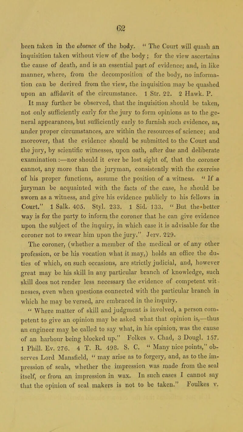 been taken in the absence of the body.  The Court will quash an inquisition taken without view of the body; for the view ascertains the cause of death, and is an essential part of evidence; and, in like manner, where, from the decomposition of the body, no informa- tion can be derived from the view, the inquisition may be quashed upon an affidavit of the circumstance. 1 Str. 22. 2 Hawk. P. It may further be observed, that the inquisition should be taken, not only sufficiently early for the juiy to form opinions as to the ge- neral appearances, but sufficiently early to furnish such evidence, as, under proper circumstances, are within the resources of science; and moreover, that the evidence should be submitted to the Court and the jury, by scientific witnesses, upon oath, after due and deliberate examination :—nor should it ever be lost sight of, that the coroner cannot, any more than the juryman, consistently with the exercise of his proper functions, assume the position of a witness.  If a juryman be acquainted with the facts of the case, he should be sworn as a witness, and give his evidence publicly to his fellows in Court. 1 Salk. 4C5. Styl. 233. 1 Sid. 133. But the-better way is for the party to inform the coroner that he can give evidence upon the subject of the inquiiy, in which case it is advisable for the coroner not to swear him upon the jury. Jerv. 229. The coroner, (whether a member of the medical or of any other profession, or be his vocation what it may,) holds an office the du- ties of wluch, on such occasions, are strictly judicial, and, however gi-eat may be his skill in any particular branch of knowledge, such skill does not render less necessary the evidence of competent wit - nesses, even when questions connected with the particular branch in which he may be versed, are embraced in the inquiry.  Where matter of skill and judgment is involved, a person com- petent to give an opinion may be asked what that opinion is,—thus an engineer may be called to say what, in his opinion, was the cause of an harbour being blocked up. Folkes v. Chad, 3 Dougl. 157. 1 Phill. Ev. 276. 4 T. R. 498. S. C.  Many nice points, ob- serves Lord Mansfield,  may arise as to forgery, and, as to the im- pression of seals, whether the impression was made from the seal itself, or from an impression in wax. In such cases I cannot say that the opinion of seal makers is not to be taken. Foulkes v.