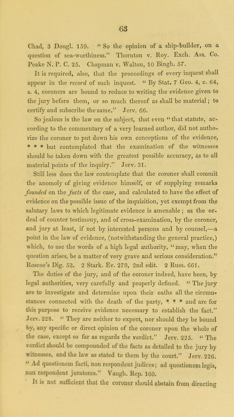 Chad, 3 Dougl. 159.  So the opinion of a ship-builder, on a question of sea-worthiness. Thornton v. Roy. Exch. Ass. Go. Peake N. P. C. 25, Chapman v. Walton, 10 Bingh. 57. It is required, also, that the proceedings of every inquest shall appear in the record of such inquest.  By Stat. 7 Geo. 4, c. 64, s. 4, coroners are bound to reduce to writing the evidence given to the jury before them, or so much thereof as shall be material; to certify and subscribe the same. .Terv. 66. So jealous is the law on the subject, that even  that statute, ac- cording to the commentary of a very learned author, did not autho- rize the coroner to put down his own conceptions of the evidence, * * * but contemplated that the examination of the witnesses should be taken down with the greatest possible accuracy, as to all material points of the inquiiy. Jerv. 31. Still less does the law contemplate that the coroner shall commit the anomoly of giving evidence himself, or of supplying remarks founded on the focts of the case, and calculated to have the effect of evidence on the possible issue of the inquisition, yet exempt from the salutary laws to which legitimate evidence is amenable ; as the or- deal of counter testimony, and of cross-examination, by the coroner, and jury at least, if not by interested persons and by counsel,—a point in the law of evidence, (notwithstanding the general practice,) which, to use the words of a high legal authority, may, when the question arises, be a matter of very ga-ave and serious consideration. Roscoe's Dig. 53. 2 Stark. Ev. 278, 2nd edit. 2 Russ. 661. The duties of the jury, and of the coroner indeed, have been, by legal authorities, very carefully and properly defined.  The jury are to investigate and determine upon their oaths all the circum- stances connected with the death of the party, * « • and are for this purpose to receive evidence necessary to establish the fact. Jerv. 228.  They are neither to expect, nor should they be bound by, any specific or direct opinion of the coroner upon the whole of the case, except so far as regards the verdict. Jerv. 225.  The verdict should be compounded of the facts as detailed to the jury by witnesses, and the law as stated to them by the court. Jerv. 226.  Ad questionem facti, non respondent judices; ad questionem legis, non respondent juratorcs. Vaugh. Rep. 160. It is not sufficient that the coroner should abstain from directing