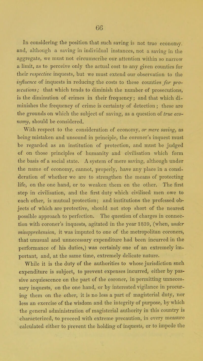 In considering the position that such saving is not true economy, and, although a saving in individual instances, not a saving in tlie aggregate, we must not circumscribe our attention within so narrow a limit, as to perceive only the actual cost to any given counties for their respective inquests, but we must extend our observation to the influence of inquests in reducing the costs to these counties for pro- secutions; that which tends to diminish the number of prosecutions, is the diminution of crimes in their frequency; and that which di- minishes the frequency of crime is certainty of detection ; these are the grounds on which the subject of saving, as a question of true eco- nomy, should be considered. With respect to the consideration of economy, or mere saving, as being mistaken and unsound in principle, the coroner's inquest must be regarded as an institution of protection, and must be judged of on those principles of humanity and civilisation which form the basis of a social state. A system of mere saving, although under the name of economy, cannot, properly, have any place in a consi- deration of whether we are to strengthen the means of protecting life, on the one hand, or to weaken them on the other. The first step in civilisation, and the first duty which civilised men owe to each other, is mutual protection; and institutions the professed ob- jects of which are protective, should not stop short of the nearest possible approach to perfection. The question of charges in connec- tion with coroner's inquests, agitated in the year 1839, (when, under misapprehension, it was imputed to one of the metropolitan coroners, that unusual and unnecessary expenditure had been incurred in the performance of his duties,) was certainly one of an extremely im- portant, and, at the same time, extremely delicate nature. While it is the duty of the authorities to whose jurisdiction such expenditure is subject, to prevent expenses incurred, either by pas- sive acquiescence on the part of the coroner, in permitting unneces- sary inquests, on the one hand, or by interested vigilance in procur- ing them on the other, it is no less a part of magisterial duty, nor less an exercise of the wisdom and the integrity of purpose, by which the general administration of magisterial authority in this country is characterized, to proceed with extreme precaution, in every measure calculated either to prevent the holding of inquests, or to impede the