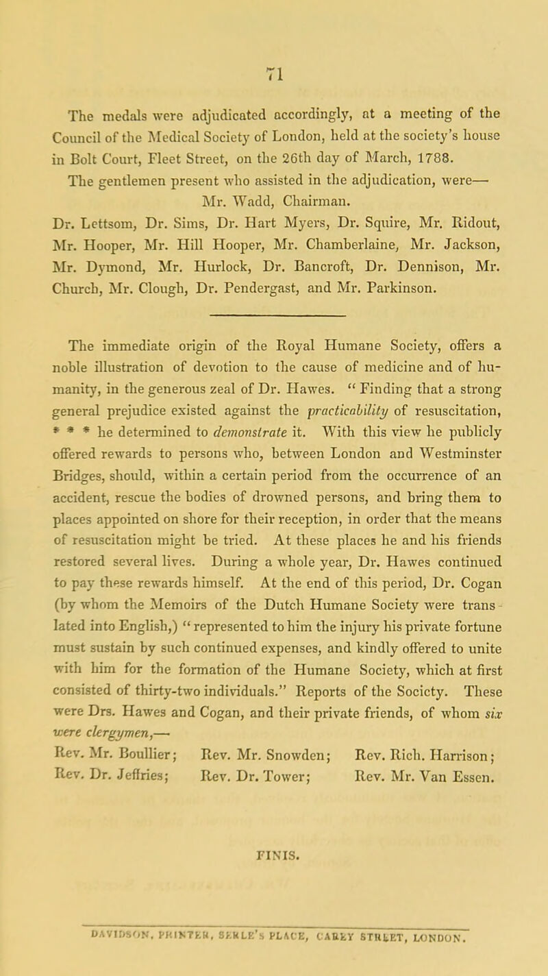 The medals were adjudicated accordingly, at a meeting of the Council of the Medical Society of London, held at the society's house in Bolt Court, Fleet Street, on the 26th day of March, 1788. The gentlemen present who assisted in the adjudication, were— Mr. Wadd, Chairman. Dr. Lettsom, Dr. Sims, Dr. Hart Myers, Dr. Squire, Mr. Ridout, Mr. Hooper, Mr. Hill Hooper, Mr. Chamherlaine, Mr. Jackson, Mr. Dymond, Mr. Hurlock, Dr. Bancroft, Dr. Dennison, Mr. Church, Mr. Clough, Dr. Pendergast, and Mr. Parkinson. The immediate origin of the Royal Humane Society, oflFers a noble illustration of devotion to the cause of medicine and of hu- manity, in the generous zeal of Dr. Hawes.  Finding that a strong general prejudice existed against the practicalilitj/ of resuscitation, * * * he determined to demonstrate it. With this view he publicly offered rewards to persons who, between London and Westminster Bridges, shoidd, within a certain period from the occurrence of an accident, rescue the bodies of drowned persons, and bring them to places appointed on shore for their reception, in order that the means of resuscitation might be tried. At these places he and his friends restored several lives. During a whole year. Dr. Hawes continued to pay these rewards himself. At the end of this period, Dr. Cogan (by whom the Memoirs of the Dutch Humane Society were trans - lated into English,) represented to him the injury his private fortune must sustain by such continued expenses, and kindly offered to unite with him for the formation of the Humane Society, which at first consisted of thirty-two individuals. Reports of the Society. These were Drs. Hawes and Cogan, and their private friends, of whom six ■were clergymen,— Rev. Mr. BouUier; Rev. Mr. Snowden; Rev. Rich. Harrison; Rev, Dr. Jeffries; Rev. Dr. Tower; Rev. Mr. Van Essen. FINIS. DAVIDSON. PKIK7EH, SKKLE's PLACE, CAttfcV STHtET, LONDON.