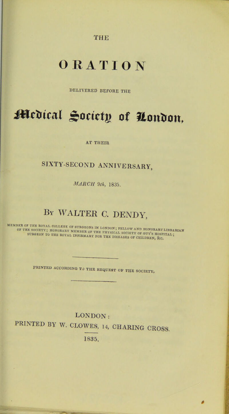 THE O RATIO N DELIVERED BEFORE THE AT THEIR SIXTY-SECOND ANNIVERSARY, MARCH Wi, 1835. By WALTER C. DENDY, PRINTED ACCORDING TO THE REQUEST OF THE SOCIETY, LONDON: PRINTED BY W. CLOWES. 14. CHARING CROSS. 1835.