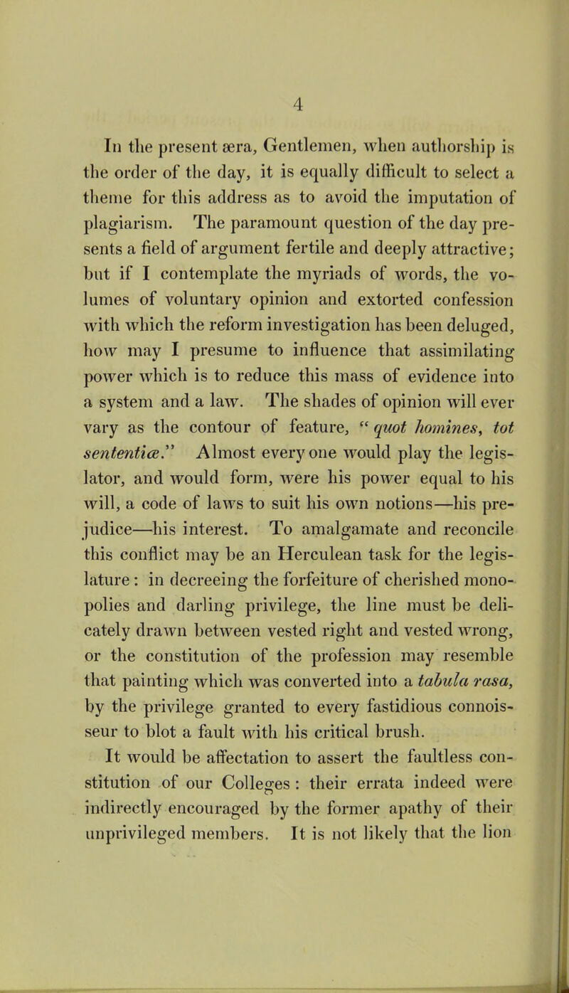 In the present eera. Gentlemen, when authorsliip is the order of the day, it is equally difficult to select a theme for this address as to avoid the imputation of plagiarism. The paramount question of the day pre- sents a field of argument fertile and deeply attractive; but if I contemplate the myriads of words, the vo- lumes of voluntary opinion and extorted confession with which the reform investigation has been deluged, how may I presume to influence that assimilating power which is to reduce this mass of evidence into a system and a law. The shades of opinion will ever vary as the contour of feature,  quot homines, tot sententice. Almost everyone would play the legis- lator, and would form, were his power equal to his will, a code of laws to suit his own notions—his pre- judice—^his interest. To amalgamate and reconcile this conflict may be an Herculean task for the legis- lature : in decreeing the forfeiture of cherished mono- polies and darling privilege, the line must be deli- cately drawn between vested right and vested wrong, or the constitution of the profession may resemble that painting which was converted into a tabula rasa, by the privilege granted to every fastidious connois- seur to blot a fault with his critical brush. It would be affectation to assert the faultless con- stitution of our Colleges : their errata indeed were indirectly encouraged by the former apathy of their unprivileged members. It is not likely that the lion