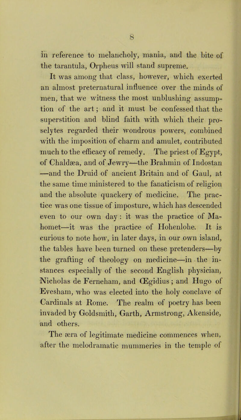 in reference to melanclioly, mania, and the bite of the tarantula, Orpheus will stand supreme. It was among that class, however, which exerted an almost preternatural influence over the minds of men, that we witness the most unblushing assump- tion of the art; and it must be confessed that the superstition and blind faith with which their pro- selytes regarded their wondrous powers, combined with the imposition of charm and amulet, contributed much to the efficacy of remedy. The priest of Egypt, of Chaldsea, and of Jewry—the Brahmin of Indostan —and the Druid of ancient Britain and of Gaul, at the same time ministered to the fanaticism of religion and the absolute quackery of medicine. The prac- tice was one tissue of imposture, which has descended even to our own day: it was the practice of Ma- homet—it was the practice of Hohenlohe. It is curious to note how, in later days, in our own island, the tables have been turned on these pretenders—by the grafting of theology on medicine—in the in- stances especially of the second English physician, Nicholas de Ferneham, and QEgidius; and Hugo of Evesham, who was elected into the holy conclave of Cardinals at Rome. The realm of poetry has been invaded by Goldsmith, Garth, Armstrong, Akenside, and others. The sera of legitimate medicine commences when, after the melodramatic mummeries in the temple of