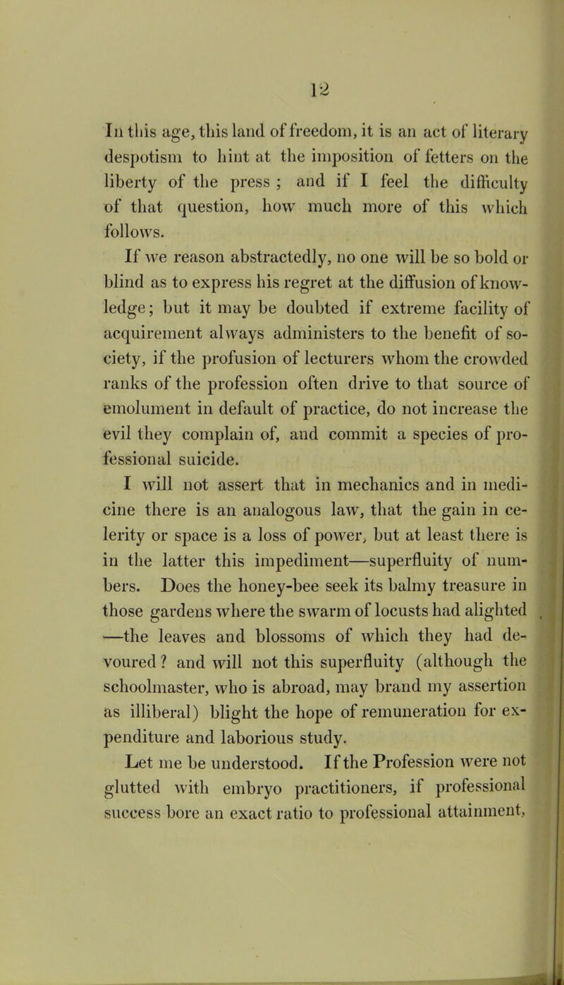 In this age, this land of freedom, it is an act of literary despotism to hint at the imposition of fetters on the liberty of the press ; and if I feel the difiiculty of that question, how much more of this which follows. If we reason abstractedly, no one will be so bold or blind as to express his regret at the diffusion of know- ledge; but it may be doubted if extreme facility of acquirement always administers to the benefit of so- ciety, if the profusion of lecturers whom the crowded ranks of the profession often drive to that source of emolument in default of practice, do not increase the evil they complain of, and commit a species of pro- fessional suicide. I will not assert that in mechanics and in medi- cine there is an analogous law, that the gain in ce- lerity or space is a loss of power^ but at least there is in the latter this impediment—superfluity of num- bers. Does the honey-bee seek its balmy treasure in those gardens where the swarm of locusts had alighted —the leaves and blossoms of which they had de- voured ? and will not this superfluity (although the schoolmaster, who is abroad, may brand my assertion as illiberal) blight the hope of remuneration for ex- penditure and laborious study. Let me be understood. If the Profession were not glutted with embryo practitioners, if professional success bore an exact ratio to professional attainment, t