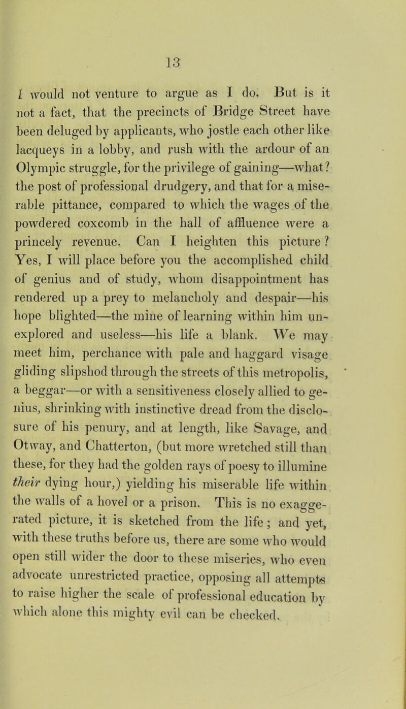 / Avould not venture to argue as I do. But is it not a fact, that the precincts of Bridge Street have been deluged by applicants, who jostle each other like lacqueys in a lobby, and rush with the ardour of an Olympic struggle, for the privilege of gaining—what? the post of professional drudgery, and that for a mise- rable pittance, compared to which the vrages of the powdered coxcomb in the hall of affluence were a princely revenue. Can I heighten this picture ? Yes, I will place before you the accomplished child of genius and of study, whom disappointment has rendered up a prey to melancholy and despair—his hope blighted—the mine of learning within him un- explored and useless—his life a blank. We may meet him, perchance with pale and haggard visage gliding slipshod through the streets of this metropolis, a beggar—or with a sensitiveness closely allied to ge- nius, shrinking with instinctive dread from the disclo- sure of his penury, and at length, like Savage, and Otvvay, and Chatterton, (but more wretched still than these, for they had the golden rays of poesy to illumine their dying hour,) yielding his miserable life within the walls of a hovel or a prison. This is no exa^^e- rated picture, it is sketched from the life; and yet, with these truths before us, there are some who would open still wider the door to these miseries, who even advocate unrestricted practice, opposing all attempts to raise higher the scale of professional education by Avhich alone this mighty evil can be checked.