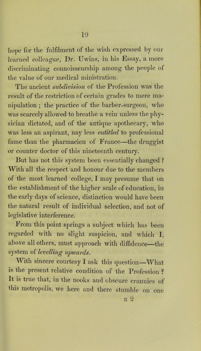 hope for the fulfih-nent of the wish expressed by our learned colleague, Dr. Uwins, in his Essay, a more discriminating connoisseurship among the people of the value of our medical ministration. The ancient subdivision of the Profession was the result of the restriction of certain grades to mere ma- nipulation ; the practice of the barber-surgeon, who was scarcely allowed to breathe a vein unless the phy- sician dictated, and of the antique apothecary, who was less an aspirant, nay less entitled to professional fame than the pharmacien of France—the druggist or counter doctor of this nineteenth century. But has not this system been essentially changed 1 With all the respect and honour due to the members of the most learned college, I may presume that on the establishment of the higher scale of education, in the early days of science, distinction would have been the natural result of individual selection, and not of legislative interference. From this point springs a subject which has been regarded with no slight suspicion, and which I, above all others, must approach with diffidence—the system of levelling upwards. With sincere courtesy I ask this question—What is the present relative condition of the Profession ? It is true that, in the nooks and obscure crannies of this metropolis, we here and there stumble on one B 2