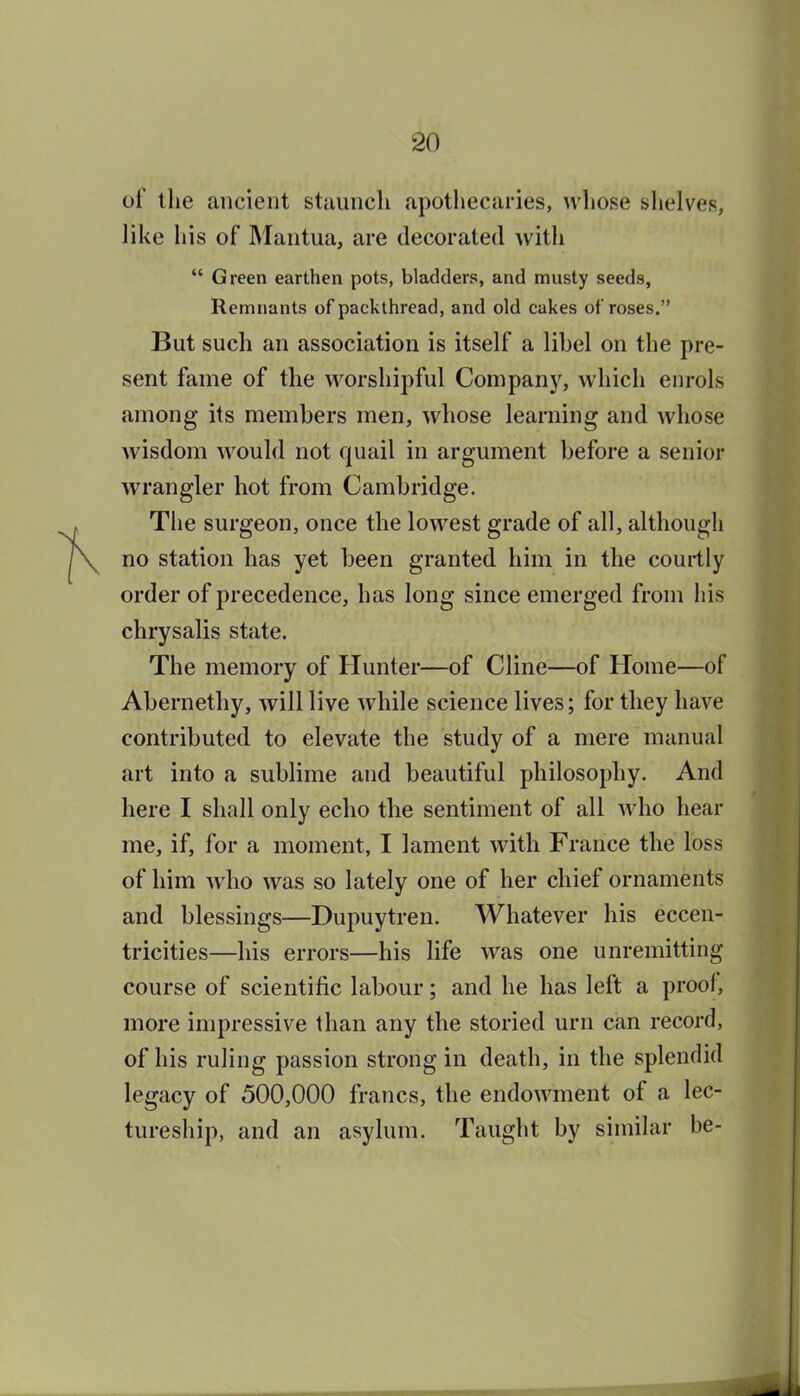 of the ancient staunch apothecaries, whose shelves, like his of Mantua, are decorated with  Green earthen pots, bladders, and musty seeds. Remnants of packthread, and old cakes of roses. But such an association is itself a lihel on the pre- sent fame of the worshipful Company, which enrols among its members men, whose learning and whose wisdom would not quail in argument before a senior wrangler hot from Cambridge. The surgeon, once the lowest grade of all, although no station has yet been granted him in the courtly order of precedence, has long since emerged from his chrysalis state. The memory of Hunter—of Cline—of Home—of Abernethy, will live while science lives; for they have contributed to elevate the study of a mere manual art into a sublime and beautiful philosophy. And here I shall only echo the sentiment of all who hear me, if, for a moment, I lament with France the loss of him who was so lately one of her chief ornaments and blessings—Dupuytren. Whatever his eccen- tricities—his errors—his life was one unremitting course of scientific labour; and he has left a prool, more impressive than any the storied urn can record, of his ruling passion strong in death, in the splendid legacy of 500,000 francs, the endowment of a lec- tureship, and an asylum. Taught by similar be-