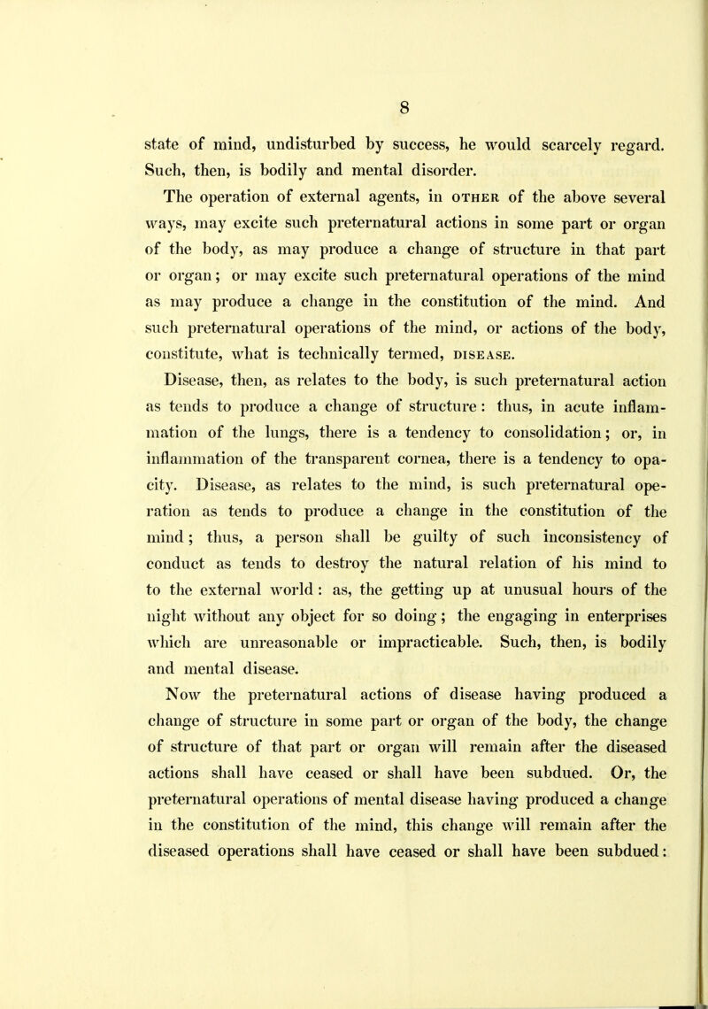 state of mind, undisturbed by success, he would scarcely regard. Such, then, is bodily and mental disorder. The operation of external agents, in other of the above several ways, may excite such preternatural actions in some part or organ of the body, as may produce a change of structure in that part or organ; or may excite such preternatural operations of the mind as may produce a change in the constitution of the mind. And such preternatural operations of the mind, or actions of the body, constitute, what is technically termed, disease. Disease, then, as relates to the body, is such preternatural action as tends to produce a change of structure: thus, in acute inflam- mation of the lungs, there is a tendency to consolidation; or, in inflammation of the transparent cornea, there is a tendency to opa- city. Disease, as relates to the mind, is such preternatural ope- ration as tends to produce a change in the constitution of the mind; thus, a person shall be guilty of such inconsistency of conduct as tends to destroy the natural relation of his mind to to the external world : as, the getting up at unusual hours of the night without any object for so doing; the engaging in enterprises which are unreasonable or impracticable. Such, then, is bodily and mental disease. Now the preternatural actions of disease having produced a change of structure in some part or organ of the body, the change of structure of that part or organ will remain after the diseased actions shall have ceased or shall have been subdued. Or, the preternatural operations of mental disease having produced a change in the constitution of the mind, this change will remain after the diseased operations shall have ceased or shall have been subdued: