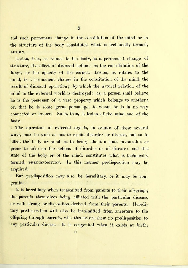 and such permanent change in the constitution of the mind or in the structure of the body constitutes, what is technically termed, LESION. Lesion, then, as relates to the body, is a permanent change of structure, the effect of diseased action; as the consolidation of the lungs, or the opacity of the cornea. Lesion, as relates to the mind, is a permanent change in the constitution of the mind, the result of diseased operation; by which the natural relation of the mind to the external world is destroyed: as, a person shall believe he is the possessor of a vast property which belongs to another; or, that he is some great personage, to whom he is in no way connected or known. Such, then, is lesion of the mind and of the body. The operation of external agents, in other of these several ways, may be such as not to excite disorder or disease, but so to affect the body or mind as to bring about a state favourable or prone to take on the actions of disorder or of disease: and this state of the body or of the mind, constitutes what is technically termed, predisposition. In this manner predisposition may be acquired. But predisposition may also be hereditary, or it may be con- genital. It is hereditary when transmitted from parents to their offspring; the parents themselves being afflicted with the particular disease, or with strong predisposition derived from their parents. Heredi- tary predisposition will also be transmitted from ancestors to the offspring through parents, who themselves shew no predisposition to any particular disease. It is congenital when it exists at birth, c