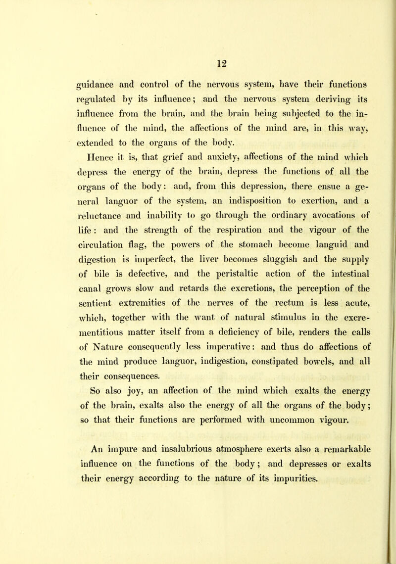 guidance and control of the nervous system, have their functions regulated by its influence; and the nervous system deriving its influence from the brain, and the brain being subjected to the in- fluence of the mind, the affections of the mind are, in this way, extended to the organs of the body. Hence it is, that grief and anxiety, affections of the mind which depress the energy of the brain, depress the functions of all the organs of the body: and, from this depression, there ensue a ge- neral languor of the system, an indisposition to exertion, and a reluctance and inability to go through the ordinary avocations of life: and the strength of the respiration and the vigour of the circulation flag, the powers of the stomach become languid and digestion is imperfect, the liver becomes sluggish and the supply of bile is defective, and the peristaltic action of the intestinal canal grows slow and retards the excretions, the perception of the sentient extremities of the nerves of the rectum is less acute, which, together with the want of natural stimulus in the excre- mentitious matter itself from a deficiency of bile, renders the calls of Nature consequently less imperative: and thus do affections of the mind produce languor, indigestion, constipated bowels, and all their consequences. So also joy, an affection of the mind which exalts the energy of the brain, exalts also the energy of all the organs of the body; so that their functions are performed with uncommon vigour. An impure and insalubrious atmosphere exerts also a remarkable influence on the functions of the body; and depresses or exalts their energy according to the nature of its impurities.