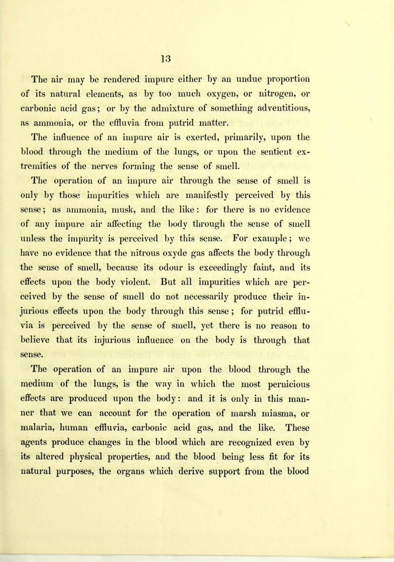 The air may be rendered impure either by an undue proportion of its natural elements, as by too much oxygen, or nitrogen, or carbonic acid gas; or by the admixture of something adventitious, as ammonia, or the effluvia from putrid matter. The influence of an impure air is exerted, primarily, upon the blood through the medium of the lungs, or upon the sentient exf tremities of the nerves forming the sense of smell. The operation of an impure air thi'ough the sense of smell is only by those impurities which are manifestly perceived by this sense; as ammonia, musk, and the like: for there is no evidence of any impure air affecting the body through the sense of smell unless the impurity is perceived by this sense. For example; we have no evidence that the nitrous oxyde gas affects the body through the sense of smell, because its odour is exceedingly faint, and its effects upon the body violent. But all impurities which are per- ceived by the sense of smell do not necessarily produce their in- jurious effects upon the body through this sense; for putrid efflu- via is perceived by the sense of smell, yet there is no reason to believe that its injurious influence on the body is through that sense. The operation of an impure air upon the blood through the medium of the lungs, is the way in which the most pernicious effects are produced upon the body: and it is only in this man- ner that we can account for the operation of marsh miasma, or malaria, human efflu\^ia, carbonic acid gas, and the like. These agents produce changes in the blood which are recognized even by its altered physical properties, and the blood being less fit for its natural purposes, the organs which derive support from the blood