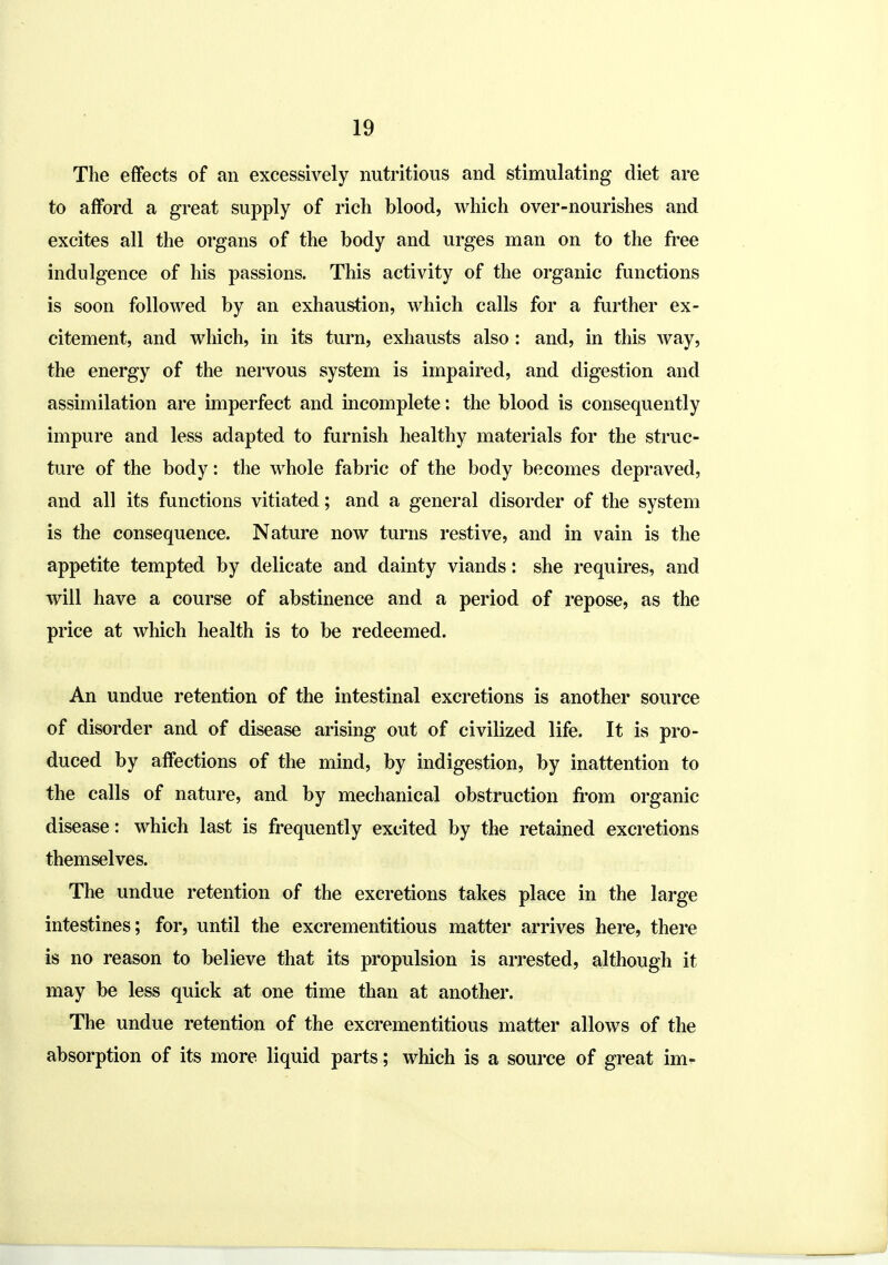 The effects of an excessively nutritious and stimulating diet are to afford a great supply of rich blood, which over-nourishes and excites all the organs of the body and urges man on to the free indulgence of his passions. This activity of the organic functions is soon followed by an exhaustion, which calls for a further ex- citement, and which, in its turn, exhausts also : and, in this way, the energy of the nervous system is impaired, and digestion and assimilation are imperfect and incomplete: the blood is consequently impure and less adapted to furnish healthy materials for the struc- ture of the body: the whole fabric of the body becomes depraved, and all its functions vitiated; and a general disorder of the system is the consequence. Nature now turns restive, and in vain is the appetite tempted by delicate and dainty viands: she requires, and will have a course of abstinence and a period of repose, as the price at which health is to be redeemed. An undue retention of the intestinal excretions is another source of disorder and of disease arising out of civilized life. It is pro- duced by affections of the mind, by indigestion, by inattention to the calls of nature, and by mechanical obstruction fi'om organic disease: which last is frequently excited by the retained excretions themselves. The undue retention of the excretions takes place in the large intestines; for, until the excrementitious matter arrives here, there is no reason to believe that its propulsion is arrested, although it may be less quick at one time than at another. The undue retention of the excrementitious matter allows of the absorption of its more liquid parts; which is a source of great im-