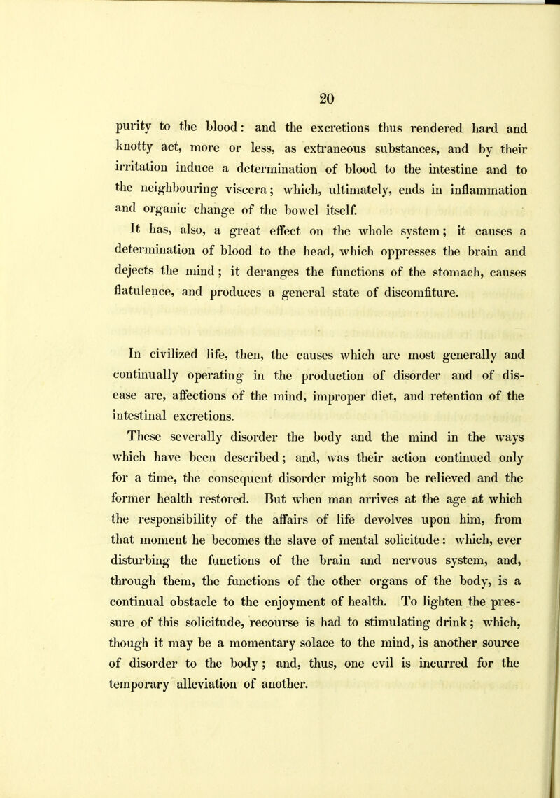 purity to the blood: and the excretions thus rendered hard and knotty act, more or less, as extraneous substances, and by their irritation induce a determination of blood to the intestine and to the neighbouring viscera; which, ultimately, ends in inflammation and organic change of the bowel itself It has, also, a great effect on the whole system; it causes a determination of blood to the head, which oppresses the brain and dejects the mind; it deranges the functions of the stomach, causes flatulence, and produces a general state of discomfiture. In civilized life, then, the causes which are most generally and continually operating in the production of disorder and of dis- ease are, affections of the mind, improper diet, and retention of the intestinal excretions. These severally disorder the body and the mind in the ways which have been described; and, was their action continued only for a time, the consequent disorder might soon be relieved and the former health restored. But when man arrives at the age at which the I'esponsibility of the aff'airs of life devolves upon him, fi'om that moment he becomes the slave of mental solicitude: which, ever disturbing the fiinctions of the brain and nervous system, and, through them, the ftmctions of the other organs of the body, is a continual obstacle to the enjoyment of health. To lighten the pres- sure of this solicitude, recourse is had to stimulating drink; which, though it may be a momentary solace to the mind, is another source of disorder to the body; and, thus, one evil is incurred for the temporary alleviation of another.