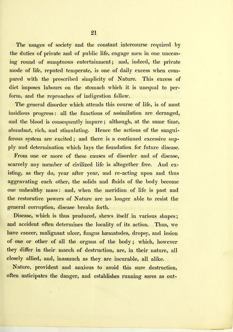 The usages of society and the constant intercourse required by the duties of private and of public life, engage men in one unceas- ing round of sumptuous entertainment; and, indeed, the private mode of life, reputed temperate, is one of daily excess when com- pared with the prescribed simplicity of Nature. This excess of diet imposes labours on the stomach which it is unequal to per- form, and the reproaches of indigestion follow. The general disorder which attends this course of life, is of most insidious progress: all the functions of assimilation are deranged, and the blood is consequently impure; although, at the same time, abundant, rich, and stimulating. Hence the actions of the sangui- ferous system are excited; and there is a continued excessive sup- ply and determination which lays the foundation for future disease. From one or more of these causes of disorder and of disease, scarcely any member of civilized life is altogether free. And ex- isting, as they do, year after year, and re-acting upon and thus aggravating each other, the solids and fluids of the body become one unhealthy mass: and, when the meridian of life is past and the restorative powers of Nature are no longer able to resist the general corruption, disease breaks forth. Disease, which is thus produced, shews itself in various shapes ; and accident often determines the locality of its action. Thus, we have cancer, malignant ulcer, fungus haematodes, dropsy, and lesion of one or other of all the organs of the body; which, however they differ in their march of destruction, are, in their nature, all closely allied, and, inasmuch as they are incurable, all alike. Nature, provident and anxious to avoid this sure destruction, often anticipates the danger, and establishes running sores as out-