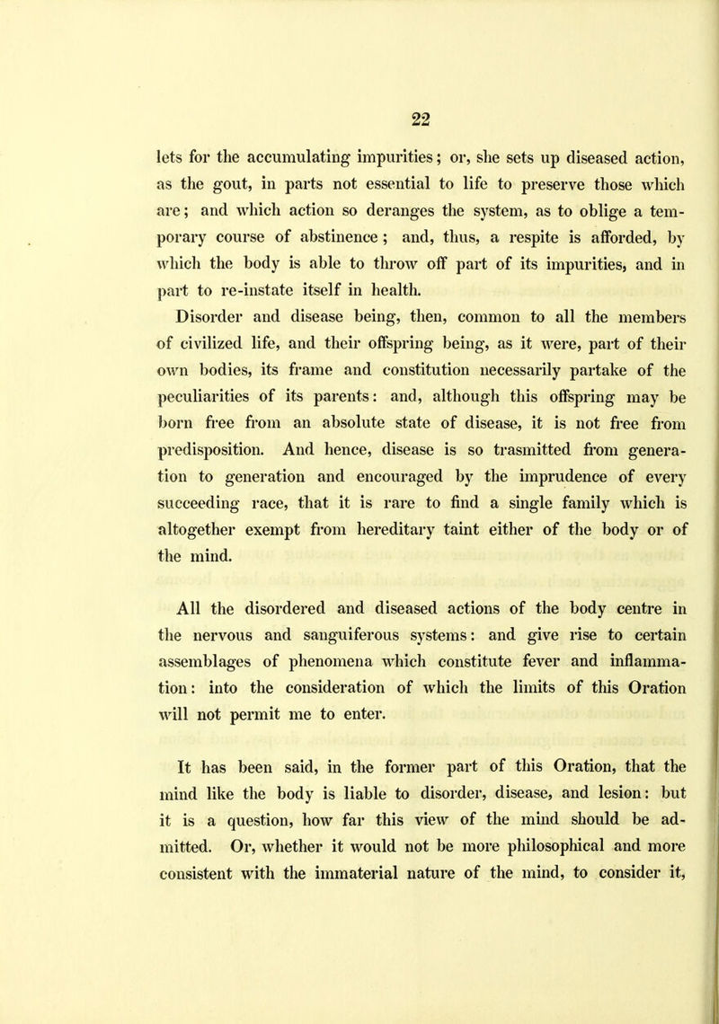 lets for the accumulating impurities; or, slie sets up diseased action, as the gout, in parts not essential to life to preserve those which are; and which action so deranges the system, as to oblige a tem- porary course of abstinence ; and, thus, a respite is afforded, by which the body is able to throw off part of its impurities, and in part to re-instate itself in health. Disorder and disease being, then, common to all the members of civilized life, and their offspring being, as it were, part of their own bodies, its frame and constitution necessarily partake of the peculiarities of its parents: and, although this offspring may be born fiee fi'om an absolute state of disease, it is not free fi'om predisposition. And hence, disease is so trasmitted from genera- tion to generation and encouraged by the imprudence of every succeeding race, that it is rare to find a single family which is altogether exempt from hereditary taint either of the body or of the mind. All the disordered and diseased actions of the body centre in the nervous and sanguiferous systems: and give rise to certain assemblages of phenomena which constitute fever and inflamma- tion: into the consideration of which the limits of this Oration will not permit me to enter. It has been said, in the former part of this Oration, that the mind like the body is liable to disorder, disease, and lesion: but it is a question, how far this view of the mind should be ad- mitted. Or, whether it would not be more philosophical and more consistent with the immaterial nature of the mind, to consider it.