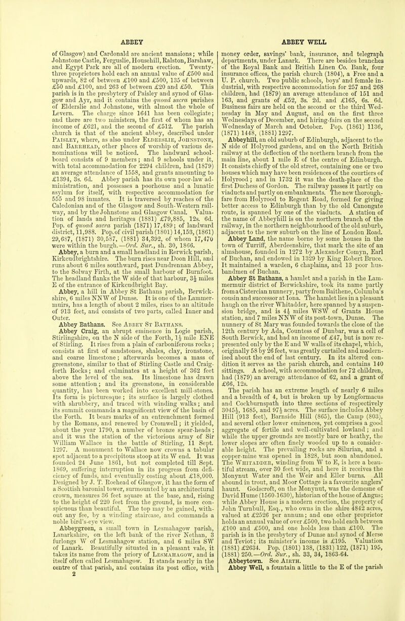 ABBEY ABBEY WELL of Glasgow) and Cardonald are ancient mansions; while Johnstone Castle, Ferguslie, Househill, Ralston, Barsliaw, and Egypt Park are all of modern erection. Twenty- three projirietors hold each an annual value of £500 and upwards, 82 of between £100 and £500, 135 of between £50 and £100, and 263 of between £20 and £50. This parish is in the presbytery of Paisley and synod of Glas- gow and Ayr, and it contains the quoad sacra parishes of Elderslie and Johnstone, with almost the whole of Levern. The charge since 1641 has been collegiate; and there are two ministers, the first of whom has an income of £621, and the second of £512. The parish church is that of the ancient abbey, described under Paisley, where, as also imder Eldeeslie, Johnstone, and Barrhead, other places of worship of various de- nominations will be noticed. The landward school- board consists of 9 members ; and 9 schools under it, with total accommodation for 2294 children, had (1879) an average attendance of 1558, and grants amounting to £1394, 3s. 6d. Abbey parish has its own poor-law ad- ministration, and possesses a poorhouse and a lunatic asylum for itself, with respective accommodation for 655 and 98 inmates. It is traversed by reaches of the Caledonian and of the Glasgow and South-Western rail- way, and by the Johnstone and Glasgow Canal. Valua- tion of lands and heritages (1881) £79,885, 12s. 6d. Pop. of quoad sacra parish (1871) 17,489; of landward district, 11,988. Pop.of civil parish(1801) 14,153, (1861) 29,687, (1871) 30,587, (1881) 34,392, of whom 17,470 were within the burgh.—Ord. Sur., sh. 30, 1866. Abbey, a burn and a small headland in Eerwick parish, Kirkcudbrightshire. The bm'n rises near Doon Hill, and runs about 6 miles southward, past Dundrennan Abbey, to the Solway Firth, at the small harbour of Burnfoot. The headland flanks the W side of that harbom-, miles E of the entrance of Kirkcudbright Bay. Abbey, a hill in Abbey St Bathans parish, Berwick- shire, 6 miles NNW of Dunse. It is one of the Lammer- muirs, has a length of about 2 miles, rises to an altitude of 913 feet, and consists of two parts, called Inner and Outer. Abbey Bathans. See Abbey St Bathans. Abbey Craig, an abrupt eminence in Logie parish, Stirlingshire, on the N side of the Forth, 1^ mile ENE of Stirling. It rises from a plain of carboniferous rocks ; consists at first of sandstones, shales, clay, ironstone, and coarse limestone; afterwards becomes a mass of greenstone, similar to that of Stirling Castle and Craig- forth Eocks; and culminates at a height of 362 feet above the level of the sea. Its limestone has drawn some attention; and its gi-eenstone, in considerable quantity, has been worked into excellent mill-stones. Its form is pictm-esque; its surface is largely clothed with shrubbery, and traced with winding walks ; and its summit commands a magnificent view of the basin of the Forth. It bears marks of an entrenchment formed by the Eomans, and renewed by Cromwell; it yielded, about the year 1790, a number of bronze spear-heads ; and it was the station of the victorious army of Sir William Wallace in the battle of Stirling, 11 Sept. 1297. A monument to Wallace now crowns a tabular spot adjacent to a precipitous stoop at its W end. It was founded 24 June 1861, but not completed till Scjrt. 1869, suftering inteiTuption in its progress from defi- ciency of funds, and eventually costing about £18,000. Designed by J. T. Roehead of Glasgow, it has the form of a Scottish baronial tower, surmounted by an architectural crown, measm'cs 36 feet square at the base, and, rising to the height of 220 feet from the ground, is more con- spicuous than beautifid. The top may be gained, with- out any fee, by a winding staircase, and commands a noble bird's-eye view. Abbeygreen, a small town in Lesmahagow parish, Lanarkshire, on tlie left bank of the river Nethan, 3 furlongs W of Lesmahagow station, and 6 miles SW of Lanark. Beautifully situated in a pleasant vale, it takes its name from the priory of Lesmahagow, and is itself often called Lesmahagow. It stands nearly in the centre of that parish, and contains its post office, with 2 money order, eavings' bank, insurance, and telegraph departments, under Lanark. There are besides branches of the Eoyal Bank and British Linen Co. Bank, four insurance offices, the parish church (1804), a Free and a U. P. church. Two public schools, boys' and female in- dustrial, with respective accommodation for 257 and 268 children, had (1879) an average attendance of 151 and 163, and grants of £52, 3s. 2d. and £165, 6s. 6d. Business fairs are held on the second or the third Wed- nesday in May and August, and on the first three Wednesdays of December, and hiring-fairs on the second Wednesday of March and October. Pop. (1861) 1136, (1871) 1448, (1881) 1297. Abbeyhill, an old subm-b of Edinburgh, adjacent to the N side of Holyrood gardens, and on the North British railway at the deflection of the northern branch from the main line, about 1 mile E of the centre of Edinbm-gh. It consists chiefly of the old street, containing one or two houses which may have been residences of the courtiers of Holyrood ; and in 1732 it was the death-place of the first Duchess of Gordon. The railway jjasses it partly on viaducts and partly on embankments. The new thorough- fare from HoljTood to Eegent Road, formed for giving better access to Edinburgh than by the old Canongate route, is spanned by one of the viaducts. A station of the name of Abbeyhill is on the northern branch of the railway, in the northern neighbourhood of the old suburb, adjacent to the new subm'b on the line of London Road. Abbey Land, the name borne by some houses in the to^vn of Turriff, Aberdeenshire, tliat mark the site of an almshouse, founded in 1272 by Alexander Comyn, Earl of Buchan, and endowed in 1329 by King Robert Bruce. It maintained a warden, 6 chaplains, and 13 poor hus- bandmen of Buchan. Abbey St Bathans, a hamlet and a parish in the Lam- mermuir district of Berwickshire, took its name partly from a Cistercian nunnery, partyfrom Baitliene, Coliunba's cousin and successor at lona. The hamlet lies in a pleasant haugh on the river Whitadder, here spanned by a suspen- sion bridge, and is 4 4 miles WSW of Grants House station, and 7 miles NNW of its post-town, Dunse. The nimnery of St Mary was founded towards the close of the 12tli century by Ada, Countess of Dunbar, was a cell of South Berwick, and had an income of £47, but is now re- presented only by the E and W walls of its chapel, which, originally 58 by 26 feet, was greatly cm'tailed and modern- ised about the end of last century. In its altered con- dition it serves as the parish church, and contains 140 sittings. A school, with accommodation for 72 children, had (1879) an average attendance of 62, and a grant of £66, 12s. The parish has an extreme length of nearly 6 miles and a breadth of 4, but is broken up by Longformaeus and Cockburnspath into three sections of respectively 30455, 1685, and 97^ acres. The smface includes Abbey Hill (913 feet), Bafnside Hill (865), the Camp (803), and several other lower eminences, yet comj^rises a good aggregate of fertile and well-cultivated lowland ; and while the upper grounds are mostly bare or heathy, the lower slopes are often finely wooded up to a consider- able heiglit. The prevailing rocks are Silurian, and a copper-mine was opened in 1828, but soon abandoned. The Whitaddee, winding from W to E, is here a beau- tifid stream, over 30 feet wide, and here it receives the Monynut Water and the Weir and Eller bm-ns. All abound in trout, and Moor Cottage is a favourite anglers' haunt. Godscroft, on the Monynut, was the demesne of David Hume (1560-1630), historian of the house of Angus; while Abbey House is a modern erection, the property of John Turnbull, Esq., who owns in the shire 4842 acres, valued at £2526 per annum; and one other proprietor holds an annual value of over £500, two hold each between £100 and £500, and one holds less than £100. The parish is in the jjresbytery of Dunse and synod of llerse andTeviot; its minister's income is £195. Valuation (1881) £2634. Pop. (1801) 138, (1831) 122, (1871) 195, (1881) 250.—Orrf. Sur., sh. 33, 34, 1863-64. Abbeytown. See Aikth. Abbey Well, a fountain a little to the E of the parish