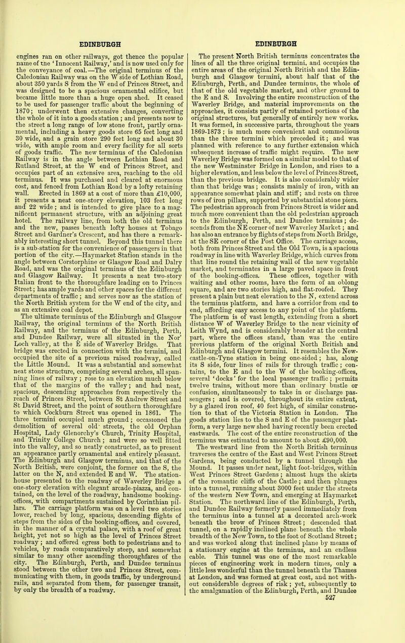engines ran on otlier railways, got thence the popular name of the ' Innocent Railway,' and is now used only for the conveyance of coal.—The original terminus of the Caledonian Railway was on the W side of Lothian Road, about 350 yards S from the W end of Princes Street, and was designed to be a spacious ornamental edifice, but became little more than a huge open shed. It ceased to be used for passenger traffic about the beginning of 1870; underwent then extensive changes, converting the whole of it into a goods station ; and presents now to the street a long range of low stone front, partly orna- mental, including a heavy goods store 65 feet long and 30 wide, and a grain store 290 feet long and about 30 wide, with ample room and every facility for all sorts of goods traSic. The new terminus of the Caledonian Railway is in the angle between Lothian Road and Rutland Street, at the W end of Princes Street, and occupies part of an extensive area, reaching to the old terminus. It was purchased and cleared at enormous cost, and fenced from Lothian Road by a lofty retaining wall. Erected in 1869 at a cost of more than £10,000, it presents a neat one-story elevation, 103 feet long and 22 wide ; and is intended to give place to a mag- nificent permanent structure, with an adjoining great hotel. The railway line, from both the old terminus and the new, passes beneath lofty houses at Tobago Street and Gardner's Crescent, and has there a remark- ably interesting short tunnel. Beyond this tunnel there is a sub-station for the convenience of passengers in that portion of the city.—Haymarket Station stands in the angle between Corstorphine or Glasgow Road and Dairy Road, and was the original terminus of the Edinburgh and Glasgow Railway. It presents a neat two-story Italian front to the thoroughfare leading on to Princes Street; has ample yards and other spaces for the different departments of trafiic ; and serves now as the station of the North British system for the W end of the city, and as an extensive coal depot. The ultimate terminus of the Edinburgh and Glasgow Railway, the original terminus of the North British Railway, and the terminus of the Edinburgh, Perth, and Dundee Railway, were all situated in the Nor' Loch valley, at the E side of Waverley Bridge. That bridge was erected in connection with the termini, and occupied the site of a previous raised roadway, called the Little Mound. It was a substantial and somewhat neat stone structure, comprising several arches, all span- ning lines of railway ; rose to an elevation much below that of the margins of the valley; and had neat, spacious, descending approaches from respectively the reach of Princes Street, between St Andrew Street and St David Street, and the point of southern thoroughfare to which Cockburn Street was opened in 1861. The three termini occupied much ground; occasioned the demolition of several old' streets, the old Orphan Hospital, Lady Glenorchy's Church, Trinity Hospital, and Trinity College Church ; and were so well fitted into the valley, and so neatly constructed, as to present an appearance partly ornamental and entirely pleasant. The Edinburgh and Glasgow terminus, and that of the North British, were conjoint, the former on the S, the latter on the N, and extended E and W. The station- house presented to the roadway of Waverley Bridge a one-story elevation with elegant arcade-piazza, and con- tained, on the level of the roadway, handsome booking- offices, with compartments sustained by Corinthian pil- lars. The carriage platform was on a level two stories lower, reached by long, spacious, descending flights of steps from the sides of the booking-offices, and covered, in the manner of a crystal palace, with a roof of great height, yet not so high as the level of Princes Street roadway ; and offered egress both to pedestrians and to vehicles, by roads comparatively steep, and somewhat similar to many other ascending thoroughfares of the city. The Edinburgh, Perth, and Dundee terminus stood between the other two and Princes Street, com- municating with them, in goods traflBc, by underground rails, and separated from them, for passenger transit, by only the breadth of a roadway. The present North British terminus concentrates the lines of all the three original termini, and occupies the entire areas of the original North British and the Edin- burgh and Glasgow termini, about half that of the Edinburgh, Perth, and Dundee terminus, the whole of that of the old vegetable market, and other ground to the E and S. Involving the entire reconstruction of the Waverley Bridge, and material improvements on the approaches, it consists partly of retained portions of the original structures, but generally of entirely new works. It was formed, in successive parts, throughout the years 1869-1873 ; is much more convenient and commodious than the three termini which preceded it; and was planned with reference to any further extension which subsequent increase of traffic might require. The new Waverley Bridge was formed on a similar model to that of the new Westminster Bridge in London, and rises to a higher elevation, and less belowthe level of Princes Street, than the previous bridge. It is also considerably wider than that bridge was ; consists mainly of iron, with an appearance somewhat plain and stiff; and rests on three rows of iron pillars, supported by substantial stone piers. The pedestrian approach from Princes Street is wider and much more convenient than the old pedestrian approach to the Edinburgh, Perth, and Dundee terminus ; de- scends from the NE corner of new Waverley Market; and has also an entrance by flights of steps from North Bridge, at the SE corner of the Post Office. The carriage access, both from Princes Street and the Old Town, is a spacious roadway in line with Waverley Bridge, which curves from that line round the retaining wall of the new vegetable market, and terminates in a large paved space in front of the booking-offices. These offices, together with waiting and other rooms, have the form of an oblong square, and are two stories high, and flat-roofed. They present a plain but neat elevation to the N, extend across the terminus platform, and have a corridor from end to end, affording easy access to any point of the platform. The platform is of vast length, extending from a short distance W of Waverley Bridge to the near vicinity of Leith Wynd, and is considerably broader at the central part, where the oflSces stand, than was the entire previous platform of the original North British and Edinburgh and Glasgow termini. It resembles the New- castle-on-Tyne station in being one-sided; has, along its S side, four lines of rails for through traffic ; con- tains, to the E and to the W of the booking-offices, several ' docks' for the local passenger traffic ; permits twelve trains, without more than ordinary bustle or confusion, simultaneously to take in or discharge pas- sengers ; and is covered, throughout its entire extent, by a glazed iron roof, 40 feet high, of similar construc- tion to that of the Victoria Station in London. The goods station lies to the S and E of the passenger plat- form, a very large new shed having recently been erected eastwards. The cost of the entire reconstruction of the terminus was estimated to amount to about £90,000. The westward line from the North British terminus traverses the centre of the East and West Princes Street Gardens, being conducted by a tunnel through the Jlound. It passes under neat, light foot-bridges, within West Princes Street Gardens ; almost hugs the skirts of the romantic cliffs of the Castle; and then plunges into a tunnel, running about 3000 feet under the streets of the western New Town, and emerging at Haymarket Station. The northward line of the Edinburgh, Perth, and Dundee Railway formerly passed immediately from the terminus into a tunnel at a decorated arch-work beneath the brow of Princes Street; descended that tunnel, on a rapidly inclined plane beneath the whole breadth of the New Town, to the foot of Scotland Street; and was worked along that inclined plane by means of a stationary engine at the terminus, and an endless cable. This tunnel was one of the most remarkable pieces of engineering work in modern times, only a little less wonderful than the tunnel beneath the Thames at London, and was formed at great cost, and not with- out considerable degrees of risk ; yet, subsequently to the amalgamation of the Edinburgh, Perth, and Dundee