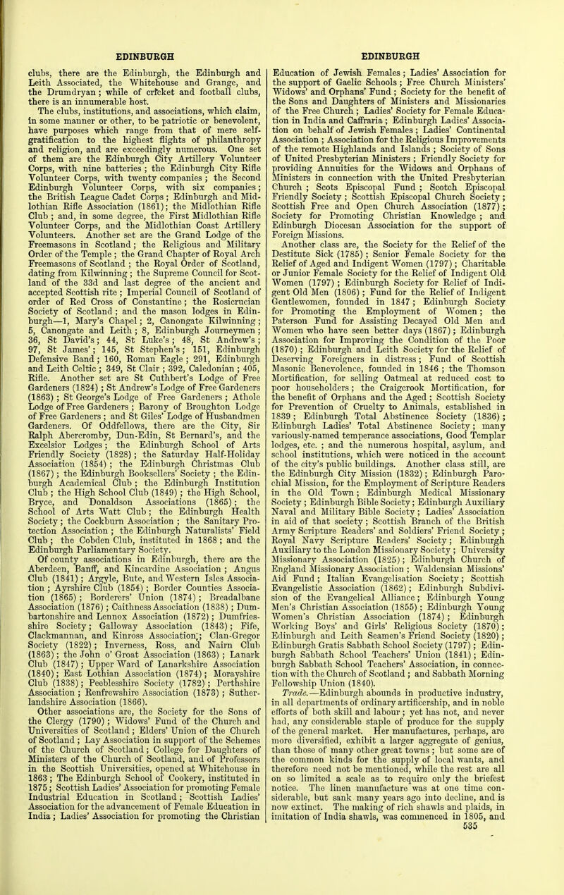 clubs, there are the Edinburgh, the Edinburgh and Leith Associated, the Whitehouse and Grange, and the Drumdryan; while of crfcket and football clubs, there is an innumerable host. The clubs, institutions, and associations, which claim, In some manner or other, to be patriotic or benevolent, have purposes which range from that of mere self- gratification to the highest flights of philanthropy and religion, and are exceedingly numerous. One set of them are the Edinburgh City Artillery Volunteer Corps, with nine batteries ; the Edinburgh City Rifle Volunteer Corps, with twenty companies; the Second Edinburgh Volunteer Corps, with six companies; the British League Cadet Corps ; Edinburgh and Mid- lothian Rifle Association (1861); the Midlothian Rifle Club ; and, in some degree, the First Midlothian Rifle Volunteer Corps, and the Midlothian Coast Artillery Volunteers. Another set are the Grand Lodge of the Freemasons in Scotland; the Religious and Military Order of the Temple ; the Grand Chapter of Royal Arch Freemasons of Scotland ; the Royal Order of Scotland, dating from Kilwinning ; the Supreme Council for Scot- land of the 33d and last degree of the ancient and accepted Scottish rite ; Imperial Council of Scotland of order of Red Cross of Constantine; the Rosicrucian Society of Scotland ; and the mason lodges in Edin- burgh—1, Mary's Chapel; 2, Canongate Kilwinning ; 6, Canongate and Leith ; 8, Edinburgh Journeymen; 36, St David's; 44, St Luke's; 48, St Andrew's ; 97, St James'; 145, St Stephen's; 151, Edinburgh Defensive Band; 160, Roman Eagle ; 291, Edinburgh and Leith Celtic ; 349, St Clair ; 392, Caledonian ; 405, Rifle. Another set are St Cuthbert's Lodge of Free Gardeners (1824) ; St Andrew's Lodge of Free Gardeners (1863) ; St George's Lodge of Free Gardeners ; Athole Lodge of Free Gardeners ; Barony of Broughton Lodge of Free Gardeners ; and St Giles' Lodge of Husbandmen Gardeners. Of Oddfellows, there are the City, Sir Ralph Abercromby, Dun-Edin, St Bernard's, and the Excelsior Lodges; the Edinburgh School of Arts Friendly Society (1828); the Saturday Half-Holiday Association (1854) ; the Edinburgh Christmas Club (1867); the Edinburgh Booksellers' Society ; the Edin- burgh Academical Club ; the Edinburgh Institution Club ; the High School Club (1849) ; the High School, Bryce, and Donaldson Associations (1865); the School of Arts Watt Club; the Edinburgh Health Society ; the Cockburn Association ; the Sanitary Pro- tection Association ; the Edinburgh Naturalists' Field Club ; the Cobden Club, instituted in 1868 ; and the Edinburgh Parliamentary Society. Of county associations in Edinburgh, there are the Aberdeen, Banff, and Kincardine Association ; Angus Club (1841); Argyle, Bute, and Western Isles Associa- tion ; Ayrshire Club (1854) ; Border Counties Associa- tion (1865) ; Borderers' Union (1874) ; Breadalbane Association (1876); Caithness Association (1838) ; Dum- bartonshire and Lennox Association (1872) ; Dumfries- shire Society; Galloway Association (1843); Fife, Clackmannan, and Kinross Association',; Clan-Gregor Society (1822) ; Inverness, Ross, and Nairn Club (1863); the John o' Groat Association (1863) ; Lanark Club (1847); Upper Ward of Lanarkshire Association (1840); East Lothian Association (1874); Morayshire Club (1838); Peeblesshire Society (1782) ; Perthshire Association ; Renfrewshire Association (1873) ; Suther- landshire Association (1866). Other associations are, the Society for the Sons of the Clergy (1790) ; Widows' Fund of the Church and Universities of Scotland ; Elders' Union of the Church of Scotland ; Lay Association in support of the Schemes of the Church of Scotland; College for Daughters of Ministers of the Church of Scotland, and of Professors in the Scottish Universities, opened at Whitehouse in 1863 ; The Edinburgh School of Cookery, instituted in 1875 ; Scottish Ladies' Association for promoting Female Industrial Education in Scotland; Scottish Ladies' Association for the advancement of Female Education in India; Ladies' Association for promoting the Christian Education of Jewish Females ; Ladies' Association for the support of Gaelic Schools ; Free Church Ministers' Widows' and Orphans' Fund ; Society for the benefit of the Sons and Daughters of Ministers and Missionaries of the Free Church ; Ladies' Society for Female Educa- tion in India and Cafiraria ; Edinburgh Ladies' Associa- tion on behalf of Jewish Females ; Ladies' Continental Association ; Association for the Religious Improvements of the remote Highlands and Islands ; Society of Sons of United Presbyterian Ministers ; Friendly Society for providing Annuities for the Widows and Orphans of Ministers in connection with the United Presbyterian Church ; Scots Episcopal Fund ; Scotch Episcopal Friendly Society ; Scottish Episcopal Church Society; Scottish Free and Open Church Association (1877); Society for Promoting Christian Knowledge ; and Edinburgh Diocesan Association for the support of Foreign Missions. Another class are, the Society for the Relief of the Destitute Sick (1785); Senior Female Society for the Relief of Aged and Indigent Women (1797); Charitable or Junior Female Society for the Relief of Indigent Old Women (1797) ; Edinburgh Society for Relief of Indi- gent Old Men (1806); Fund for the Relief of Indigent Gentlewomen, founded in 1847 ; Edinburgh Society for Promoting the Employment of Women; the Paterson Fund for Assisting Decayed Old Men and Women who have seen better days (1867); Edinburgh Association for Improving the Condition of the Poor (1870); Edinburgh and Leith Society for the Relief of Deserving Foreigners in distress; Fund of Scottish Masonic Benevolence, founded in 1846 ; the Thomson Mortification, for selling Oatmeal at reduced cost to poor householders ; the Craigcrook Mortification, for the benefit of Orphans and the Aged ; Scottish Society for Prevention of Cruelty to Animals, established in 1839; Edinburgh Total Abstinence Society (1836) ; Edinburgh Ladies' Total Abstinence Society; many variously-named temperance associations, Good Templar lodges, etc. ; and the numerous hospital, asylum, and school institutions, which were noticed in the account of the city's public buildings. Another class still, are the Edinburgh City Mission (1832); Edinburgh Paro- chial Mission, for the Employment of Scripture Readers in the Old Town; Edinburgh Medical Missionary Society ; Edinburgh Bible Society; Edinburgh Auxiliary Naval and Military Bible Society ; Ladies' Association in aid of that society; Scottish Branch of the British Army Scripture Readers' and Soldiers' Friend Society; Royal Navy Scripture Readers' Society; Edinburgh Auxiliary to the London Missionary Society ; University Missionary Association (1825); Edinburgh Church of England Missionary Association ; Waldensian Missions' Aid Fund; Italian Evangelisation Society; Scottish Evangelistic Association (1862); Edinburgh Subdivi- sion of the Evangelical Alliance; Edinburgh Young Men's Christian Association (1855) ; Edinburgh Young Women's Christian Association (1874) ; Edinburgh Working Boys' and Girls' Religious Society (1870); Edinburgh and Leith Seamen's Friend Society (1820); Edinburgh Gratis Sabbath School Society (1797); Edm- burgh Sabbath School Teachers' Union (1841); Edin- burgh Sabbath School Teachers' Association, in connec- tion with the Church of Scotland ; and Sabbath Morning Fellowship Union (1840). Trade. —Edinburgh abounds in productive industry, in all departments of ordinary artificership, and in noble efforts of both skill and labour ; yet has not, and never had, any considerable staple of produce for the supply of the general market. Her manufactures, perhaps, are more diversified, exhibit a larger aggregate of genius, than those of many other great towns ; but some are of the common kinds for the supply of local wants, and therefore need not be mentioned, while the rest are all on so limited a scale as to require only the briefest notice. The linen manufacture was at one time con- siderable, but sank many years ago into decline, and is now extinct. The making of rich shawls and plaids, in imitation of India shawls, was commenced in 1805, and