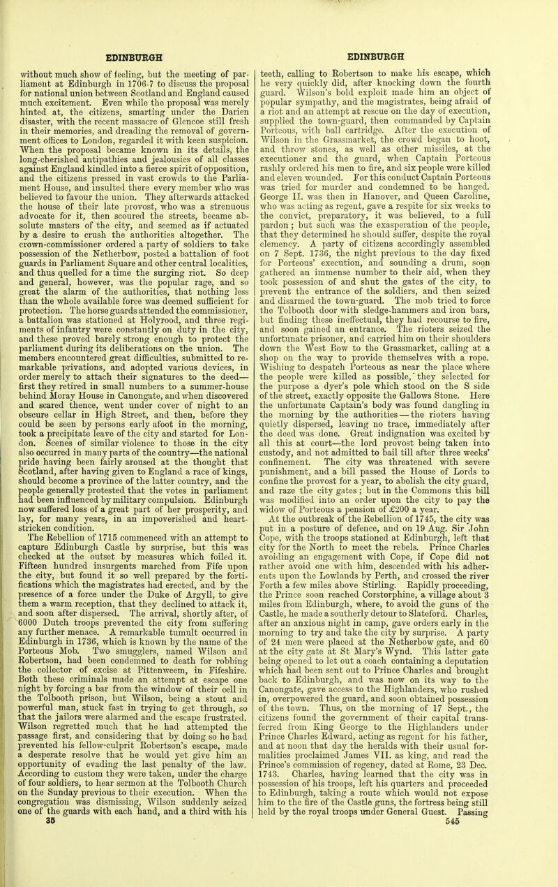 without mucli show of feeling, but the meeting of par- liament at Edinburgh in 1706-7 to discuss the proposal for national union between Scotland and England caused much excitement. Even while the proposal was merely hinted at, the citizens, smarting under the Darien disaster, with the recent massacre of Glencoe still fresh in their memories, and dreading the removal of govern- ment offices to London, regarded it with keen suspicion. When the proposal became known in its details, the long-cherished antipathies and jealousies of all classes against England kindled into a fierce spirit of opposition, and the citizens pressed in vast crowds to the Parlia- ment House, and insulted there every member who was believed to favour the union. They afterwards attacked the house of their late provost, who was a strenuous advocate for it, then scoured the streets, became ab- solute masters of the city, and seemed as if actuated by a desire to crush the authorities altogether. The crown-commissioner ordered a party of soldiers to take possession of the Netherbow, posted a battalion of foot guards in Parliament Square and other central localities, and thus quelled for a time the surging riot. So deep and general, however, was the popular rage, and so great the alarm of the authorities, that nothing less than the whole available force was deemed sufficient for protection. The horse guards attended the commissioner, a battalion was stationed at Holyrood, and three regi- ments of infantry were constantly on duty in the city, and these proved barely strong enough to protect the parliament during its deliberations on the union. The members encountered great difficulties, submitted to re- markable privations, and adopted various devices, in order merely to attach their signatures to the deed— first they retired in small numbers to a summer-house behind Moray House in Canongate, and when discovered and scared thence, went under cover of night to an obscure cellar in High Street, and then, before they could be seen by persons early afoot in the morning, took a precipitate leave of the city and started for Lon- don. Scenes of similar violence to those in the city also occurred in many parts of the country—the national pride having been fairly aroused at the thought that Scotland, after having given to England a race of kings, should become a province of the latter country, and the people generally protested that the votes in parliament had been influenced by military compulsion. Edinburgh now suffered loss of a great part of her prosperity, and lay, for many years, in an impoverished and heart- stricken condition. The Rebellion of 1715 commenced with an attempt to capture Edinburgh Castle by surprise, but this was checked at the outset by measures which foUed it. Fifteen hundred insurgents marched from Fife upon the city, but found it so well prepared by the forti- fications which the magistrates had erected, and by the presence of a force under the Duke of Argyll, to give them a warm reception, that they declined to attack it, and soon after dispersed. The arrival, shortly after, of ^000 Dutch troops prevented the city from suffering any further menace. A remarkable tumult occurred in Edinburgh in 1736, which is known by the name of the Porteous Mob. Two smugglers, named Wilson and Robertson, had been condemned to death for robbing the collector of excise at Pittenweem, in Fifeshire. Both these criminals made an attempt at escape one night by forcing a bar from the window of their oell in the Tolbooth prison, but Wilson, being a stout and powerful man, stuck fast in trying to get through, so that the jailors were alarmed and the escape frustrated. Wilson regretted much that he had attempted the passage first, and considering that by doing so he had prevented his fellow-culprit Robertson's escape, made a desperate resolve that he would yet give him an opportunity of evading the last penalty of the law. According to custom they were taken, under the charge of four soldiers, to hear sermon at the Tolbooth Church on the Sunday previous to their execution. When the I congregation was dismissing, Wilson suddenly seized one of the guards with each hand, and a third with his 36 teeth, calling to Robertson to make his escape, which he very quickly did, after knocking down the fourth guard. Wilson's bold exploit made him an object of popular sympathy, and the magistrates, being afraid of a riot and an attempt at rescue on the day of execution, supplied the town-guard, then commanded by Captain Porteous, with ball cartridge. After the execution of WUson in the Grassmarket, the crowd began to hoot, and throw stones, as well as other missiles, at the executioner and the guard, when Captain Porteous rashly ordered his men to fire, and six people were killed and eleven wounded. For this conduct Captain Porteous was tried for murder and condemned to be hanged. George IL was then in Hanover, and Queen Caroline, who was acting as regent, gave a respite for six weeks to the convict, preparatory, it was believed, to a full pardon; but such was the exasperation of the people, that they determined he should sutler, despite the royal clemency. A party of citizens accordingly assembled on 7 Sept. 1736, the night previous to the day fixed for Porteous' execution, and sounding a drum, soon gathered an immense number to their aid, when they took possession of and shut the gates of the city, to prevent the entrance of the soldiers, and then seized and disarmed the town-guard. The mob tried to force the Tolbooth door with sledge-hammers and iron bars, but finding these ineffectual, they had recourse to fire, and soon gained an entrance. The rioters seized the unfortunate prisoner, and carried him on their shoulders down the West Bow to the Grassmarket, calling at a shop on the way to provide themselves with a rope. Wishing to despatch Porteous as near the place where the people were killed as possible,' they selected for the purpose a dyer's pole which stood on the S side of the street, exactly opposite the Gallows Stone. Here the unfortunate Captain's body was found dangling in the morning by the authorities — the rioters having quietly dispersed, leaving no trace, immediately after the deed was done. Great indignation was excited by all this at court—the lord provost being taken into custody, and not admitted to bail till after three weeks' confinement. The city was threatened with severe punishment, and a bill passed the House of Lords to confine the provost for a year, to abolish the city guard, and raze the city gates; but in the Commons this bill was modified into an order upon the city to pay the widow of Porteous a pension of £200 a year. At the outbreak of the Rebellion of 1745, the city was put in a posture of defence, and on 19 Aug. Sir John Cope, with the troops stationed at Edinburgh, left that city for the North to meet the rebels. Prince Charles avoiding an engagement with Cope, if Cope did not ratlier avoid one with him, descended with his adher- ents upon the Lowlands by Perth, and crossed the river Forth a few miles above Stirling. Rapidly proceeding, the Prince soon reached Corstorphine, a village about 3 miles from Edinburgh, where, to avoid the guns of the Castle, he made a southerly detour to Slateford. Charles, after an anxious night in camp, gave orders early in the morning to try and take the city by surprise. A party of 24 men were placed at the Netherbow gate, and 60 at the city gate at St Mary's Wynd. This latter gate being opened to let out a coach containing a deputation which had been sent out to Prince Charles and brought back to Edinburgh, and was now on its way to the Canongate, gave access to the Highlanders, who rushed in, overpowered the guard, and soon obtained possession of the town. Thus, on the morning of 17 Sept., the citizens found the government of their capital trans- ferred from King George to the Highlanders under Prince Charles Edward, acting as regent for his father, and at noon that day the heralds with their usual for- malities proclaimed James VIL as king, and read the Prince's commission of regency, dated at Rome, 23 Dec. 1743. Charles, having learned that the city was in possession of his troops, left his quarters and proceeded to Edinburgh, taking a route which would not expose him to the fire of the Castle guns, the fortress being still held by the royal troops under General Guest. Passing