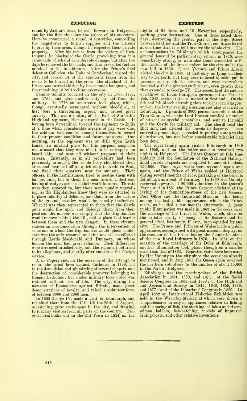 round by Arthur's Seat, he rode forward to Holyrood, and for the first time saw the palace of his ancestors. Here he commenced a round of festivities, compelling the magistrates to furnish supplies and the citizens to give up their arms, though he respected their private property. After his return from the victory of Pres- tonpans, he blockaded the Castle, provoking from it a cannonade which did considerable damage, but after two days he removed the blockade, and thus prevented further mischief to the inhabitants. After the Prince's final defeat at Culloden, the Duke of Cumberland visited the city, and caused 14 of the standards taken from the rebels to be burned at the cross—the standard of the Prince was carried thither by the common hangman, and the remaining 13 by 13 chimney-sweeps. Famine tumults occurred in the city in 1763, 1764, and 1765, and were quelled only by aid from the military. In 1778 an occurrence took place, which, though eventually terminated without bloodshed, at first bore a threatening aspect, and caused great anxiety. This was a mutiny of the Earl of Seaforth's Highland regiment, then quartered in the Castle. It having been determined to send the regiment to India at a time when considerable arrears of pay were due, the soldiers took counsel among themselves in regard to their present condition and future prospects. One morning, as the regiment was at drill upon Leith Links, an unusual place for this purpose, suspicion was aroused that they were about to be entrapped on board ship, and sent off without payment of their arrears. Instantly, as in all probability had been previously arranged, the whole body shouldered their arms and marched off at quick step to Arthur's Seat, and fixed their quarters near its summit. Their ofiicers, in the first instance, tried to soothe them with fair promises, but to these the men turned a deaf ear, having already experienced their worthlessness. Threats were then resorted to, but these were equally unavail- ing, as the Highlanders knew they were so situated as to place infantry at defiance, and that, from the nature of the ground, cavalry would be equally inefiective. When it was then represented to them that the Castle guns would fire upon and dislodge them from their position, the answer was simply that the Highlanders would remove behind the hill, and so place that barrier between them and the new danger. In these circum- stances an accommodation through the intervention of some one in whom the Highlanders would place confid- ence was the only resource, and this was at last effected through Lords Macdonald and Dunmore, on whose honour the men had great reliance. Their difi'erences were arranged satisfactorily, and the regiment returned to its allegiance, and shortly after embarked for foreign service. A no-Popery riot, on the occasion of the attempt to repeal the penal laws against Catholics in 1799, led to the demolition and plmidering of several chapels, and the destruction of considerable property belonging to Roman Catholics ; but under military force order was restored without loss of life. The city, during the menaces of Buonaparte against Britain, made great demonstrations of loyalty, and raised a volunteer force of between 3000 and 4000 men. In 1822 George IV. made a visit to Edinburgh, and remained there from the 15th till the 29th of August, occasioning great excitement in the city, and drawing to it many visitors from all parts of the country. Two gi-eat fires broke out in the Old Town in 1824, on the nights of 24 June and 15 November respectively, working great destruction. One of these lasted three days, destroying the greater part of the High Street between St Giles' and the Tron Church, and it was feared at one time that it might involve the whole city. The demonstrations in Edinburgh which accompanied the general demand for parliamentary reform in 1830, were remarkably strong, as were also those associated with the election of the first members for the city under the new bill in 1832. Queen Victoria and Prince Albert visited the city in 1842, at first only as lying on their way to Dalkeith, but they were induced to make public processions through the streets, and were everywhere received with the greatest enthusiasm, even greater than that extended to George IV. The accounts of the sudden overthrow of Louis Philippe's government at Paris in Feb. 1848, excited intense interest in Scotland. On the 6th and 7th March alarming riots took place in Glasgow, and on the latter evening a serious riot also occurred in Edinburgh. Upwards of 3000 persons assembled at the Tron Church, when the Lord Provost enrolled a number of citizens as special constables, and sent to Piershill and the Castle for military aid. The sheriff read the Kiot Act, and advised the crowds to disperse. These energetic proceedings succeeded in putting a stop to the disturbances, but not before considerable mischief had been done. The royal family again visited Edinburgh in 1849 and 1850, and on the latter occasion remained two nights at Holyrood. The Prince Consort at this time publicly laid the foundation of the National Gallery, amid crowds of spectators computed to amount to about 150,000. These royal visits were repeated again and again, and the Prince of Wales resided at Holyrood during several months of 1859, partaking of the benefits Edinburgh as a seat of learning. In 1860 Her Majesty reviewed upwards of 20,000 volunteers in the Queen's Park ; and in 1861 the Prince Consort ofiiciated at the laying of the foundation-stones of the new General Post Ofiice and the Industrial Museum—this being among the last public appearances which the Prince made, as he died a few months afterwards. A great public illumination was made in 1863 on the occasion of the marriage of the Prince of Wales, which, alike for the artistic beauty of many of its features and its general effect, has rarely, if ever, been equalled by any city. The Prmce and Princess of Wales made a public appearance, accompanied with great masonic display, on the occasion of the Prince laying the foundation-stone of the new Royal Infirmary in 1870. In 1874, on the occasion of the marriage of the Duke of Edinburgh, another illumination took place, though on a smaller scale than that of 1863. Repeated visits have been made by Her Majesty to the city since the occasions already mentioned, and in Aug. 1881, the Queen again reviewed the northern volunteers to the number of about 40,000 in the Park at Holyrood. Edinburgh was the meeting-place of the British Association in 1834, 1850, and 1871; of the Social Science Congress in 1863 and 1880 ; of the Highland and Agricultural Society in 1842, 1848, 1859, 1869, and 1877 ; and of the Librarians' Congress in 1880. In April 1882 an International Fisheries Exhibition was held in the Waverley Market, at which were shown a comprehensive variety of appliances relative to fishing and the curing of fish, the stocking of lakes and rivers, salmon ladders, fish-hatching, models of improved fishing-boats, and other relative inventions.