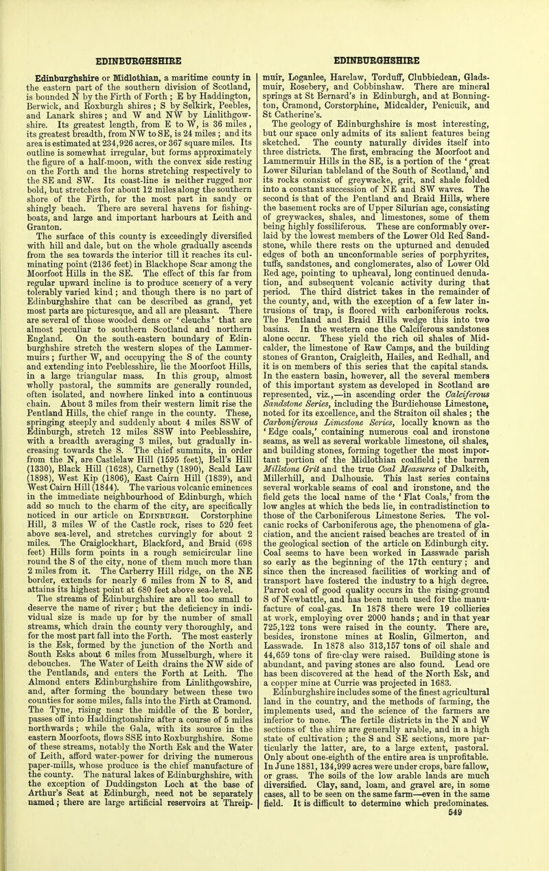 Edinburghshire or Midlothian, a maritime county in the eastern part of the southern division of Scotland, is bounded N by the Firth of Forth ; E by Haddington, Berwick, and Roxburgh shires ; S by Selkirk, Peebles, and Lanark shires ; and W and NW by Linlithgow- shire. Its greatest length, from E to W, is 36 miles , its greatest breadth, from NW to SE, is 24 miles ; and its area is estimated at 234,926 acres, or 367 square miles. Its outline is somewhat irregular, but forms approximately the figure of a half-moon, with the convex side resting on the Forth and the horns stretching respectively to the SE and SW. Its coast-line is neither rugged nor bold, but stretches for about 12 miles along the southern shore of the Firth, for the most part in sandy or shingly beach. There are several havens for fishing- boats, and large and important harbours at Leith and Granton. The surface of this county is exceedingly diversified with hill and dale, but on the whole gradually ascends from the sea towards the interior till it reaches its cul- minating point (2136 feet) in Blackhope Scar among the Moorfoot Hills in the SE. The effect of this far from regular upward incline is to produce scenery of a very tolerably varied kind; and though there is no part of Edinburghshire that can be described as grand, yet most parts are picturesque, and all are pleasant. There are several of those wooded dens or ' cleuchs' that are almost peculiar to southern Scotland and northern England. On the south-eastern boundary of Edin- burghshire stretch the western slopes of the Lammer- muirs ; further W, and occupying the S of the county and extending into Peeblesshire, lie the Moorfoot Hills, in a large triangular mass. In this group, almost wholly pastoral, the summits are generally rounded, often isolated, and nowhere linked into a continuous chain. About 3 miles from their western limit rise the Pentland HLUs, the chief range in the county. These, springing steeply and suddenly about 4 miles SSW of Edinburgh, stretch 12 miles SSW into Peeblesshire, with a breadth averaging 3 miles, but gradually in- creasing towards the S. The chief summits, in order from the N, are Castlelaw Hill (1595 feet). Bell's Hill (1330), Black Hill (1628), Carnethy (1890), Scald Law (1898), West Kip (1806), East Cairn Hill (1839), and West Cairn Hill (1844). The various volcanic eminences in the immediate neighbourhood of Edinburgh, which add so much to the charm of the city, are specifically noticed in our article on Edinburgh. Corstorphine Hill, 3 miles W of the Castle rock, rises to 520 feet above sea-level, and stretches curvingly for about 2 miles. The Craiglockhart, Blackford, and Braid (698 feet) Hills form points in a rough semicircular line round the S of the city, none of them much more than 2 miles from it. The Carberry Hill ridge, on the NE border, extends for nearly 6 miles from N to S, and attains its highest point at 680 feet above sea-level. The streams of Edinburghshire are all too small to deserve the name of river; but the deficiency in indi- vidual size is made up for by the number of small streams, which drain the county very thoroughly, and for the most part fall into the Forth. The most easterly is the Esk, formed by the junction of the North and South Esks about 6 miles from Musselburgh, where it debouches. The Water of Leith drains the NW side of the Pentlands, and enters the Forth at Leith. The Almond enters Edinburghshire from Linlithgowshire, and, after forming the boundary between these two counties for some miles, falls into the Firth at Cramond. The Tyne, rising near the middle of the E border, passes off into Haddingtonshire after a course of 5 miles northwards; while the Gala, with its source in the eastern Moorfoots, flows SSE into Roxburghshire. Some of these streams, notably the North Esk and the Water of Leith, afford water-power for driving the numerous paper-mills, whose produce is the chief manufacture of the county. The natural lakes of Edinburghshire, with the exception of Duddingston Loch at the base of Arthur's Seat at Edinburgh, need not be separately named; there are large artificial reservoirs at Threip- muir, Loganlee, Harelaw, Torduff, Glubbiedean, Glads- muir, Rosebery, and Cobbinshaw. There are mineral springs at St Bernard's in Edinburgh, and at Benning- ton, Cramond, Corstorphine, Midcalder, Penicuik, and St Catherine's. The geology of Edinburghshire is most interesting, but our space only admits of its salient features being sketched. The county naturally divides itself into three districts. The first, embracing the Moorfoot and Lammermuir Hills in the SE, is a portion of the ' great Lower SUurian tableland of the South of Scotland,' and its rocks consist of greywacke, grit, and shale folded into a constant succession of NE and SW waves. The second is that of the Pentland and Braid Hills, where the basement rocks are of Upper Silurian age, consisting of greywackes, shales, and limestones, some of them being highly fossiliferous. These are conformably over- laid by the lowest members of the Lower Old Red Sand- stone, while there rests on the upturned and denuded edges of both an unconformable series of porphyrites, tuffs, sandstones, and conglomerates, also of Lower Old Red age, pointing to upheaval, long continued denuda- tion, and subsequent volcanic activity dming that period. The third district takes in the remainder of the county, and, with the exception of a few later in- trusions of trap, is floored with carboniferous rocks. The Pentland and Braid Hills wedge this into two basins. In the western one the Calciferous sandstones alone occur. These yield the rich oil shales of Mid- calder, the limestone of Raw Camps, and the building stones of Granton, Craigleith, HaUes, and Redhall, and it is on members of this series that the capital stands. In the eastern basin, however, all the several members of this important system as developed in Scotland are represented, viz.,—in ascending order the Calciferous Sandstone Series, including the Burdiehouse Limestone, noted for its excellence, and the Straiten oil shales ; the Carboniferous Limestone Series, locally known as the 'Edge coals,' containing numerous coal and ironstone seams, as well as several workable limestone, oil shales, and building stones, forming together the most impor- tant portion of the Midlothian coalfield ; the barren Millstone Grit and the true Coal Measures of Dalkeith, MUlerhUl, and Dalhousie. This last series contains several workable seams of coal and ironstone, and the field gets the local name of the ' Flat Coals,' from the low angles at which the beds lie, in contradistinction to those of the Carboniferous Limestone Series. The vol- canic rocks of Carboniferous age, the phenomena of gla- ciation, and the ancient raised beaches are treated of in the geological section of the article on Edinburgh city. Coal seems to have been worked in Lasswade parish so early as the beginning of the 17th century; and since then the increased facilities of working and of transport have fostered the industry to a high degree. Parrot coal of good quality occurs in the rising-ground S of Newbattle, and has been much used for the manu- facture of coal-gas. In 1878 there were 19 collieries at work, employing over 2000 hands ; and in that year 725,122 tons were raised in the county. There are, besides, ironstone mines at Roslin, Gilmerton, and Lasswade. In 1878 also 313,157 tons of oil shale and 44,659 tons of fire-clay were raised. Building stone is abundant, and paving stones are also found. Lead ore has been discovered at the head of the North Esk, and a copper mine at Currie was projected in 1683. Edinburghshire includes some of the finest agricultural land in the country, and the methods of farming, the implements used, and the science of the farmers are inferior to none. The fertile districts in the N and W sections of the shire are generally arable, and in a high state of cultivation ; the S and SE sections, more par- ticularly the latter, are, to a large extent, pastoral. Only about one-eighth of the entire area is unprofitable. In June 1881, 134,999 acres were under crops, bare fallow, or grass. The soils of the low arable lands are much diversified. Clay, sand, loam, and gravel are, in some cases, all to be seen on the same farm—even in the same field. It is difficult to determine which predominates.
