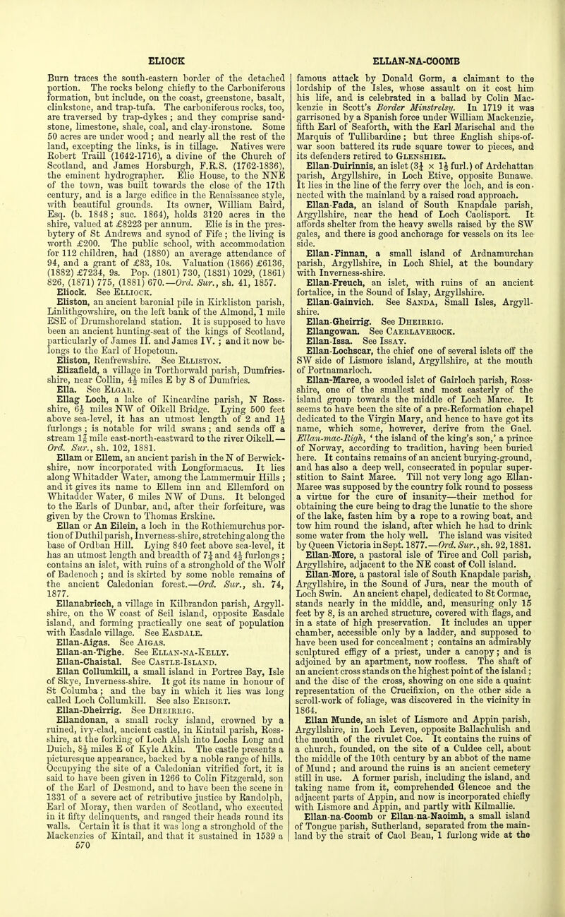 ELIOCK ELLAN-NA-COOMB Burn traces the south-eastern border of the detached portion. The rocks belong chiefly to the Carboniferous formation, but include, on the coast, greenstone, basalt, clinkstone, and trap-tufa. The carboniferous rocks, too, are traversed by trap-dykes ; and they comprise sand- stone, limestone, shale, coal, and clay-ironstone. Some 50 acres are under wood ; and nearly all. the rest of the land, excepting the links, is in tillage. Natives were Kobert TraiU (1642-1716), a divine of the Church of Scotland, and James Horsburgh, F.R.S. (1762-1836), the eminent hydrographer. Elie House, to the NNE of the town, was built towards the close of the 17th century, and is a large edifice in the Kenaissance style, with beautiful grounds. Its owner, William Baird, Esq. (b. 1848 ; sue. 1864), holds 3120 acres in the shire, valued at £8223 per annum. Elie is in the pres- bytery of St Andrews and synod of Fife ; the living is worth £200. The public school, with accommodation for 112 children, had (1880) an average attendance of 94, and a grant of £83, 10s. Valuation (1866) £6136, (1882) £7234, 9s. Pop. (1801) 730, (1831) 1029, (1861) 826, (1871) 775, (1881) 670.—Orel. Sur., sh. 41, 1857. Eliock. See Elliock. Eliston, an ancient baronial pile in Kirkliston parish, Linlithgowshire, on the left bank of the Almond, 1 mile ESE of Drumshoreland station. It is supposed to have been an ancient hunting-seat of the kings of Scotland, particularly of James II. and James IV. ; and it now be- longs to the Earl of Hopetoun. Eliston, Kenfrewshire. See Elliston. Elizafield, a village in Torthorwald parish, Dumfries- shire, near Collin, 4J miles E by S of Dumfries. Ella. See Elgar. EUag Loch, a lake of Kincardine parish, N Ross- shire, 64 miles NW of Oikell Bridge. Lying 500 feet above sea-level, it has an utmost length of 2 and IJ furlongs ; is notable for wild swans ; and sends off a stream IJ mile east-north-eastward to the river Oikell.— Ord. Sur., sh. 102, 1881. Ellam or Ellem, an ancient parish in the N of Berwick- shire, now incorporated with Longformacus. It lies along Whitadder Water, among the Lammermuir Hills ; and it gives its name to Ellem inn and EUemford on Whitadder Water, 6 miles NW of Duns. It belonged to the Earls of Dunbar, and, after their forfeiture, was given by the Crown to Thomas Erskine. Elian or An Eilein, a loch in the Eothiemurchus por- tion of Duthil parish, Inverness-shire, stretching along the base of Ordban Hill. Lying 840 feet above sea-level, it has an utmost length and breadth of 7J and 4J furlongs ; contains an islet, with ruins of a stronghold of the Wolf of Badenoch ; and is skirted by some noble remains of the ancient Caledonian forest.—Ord. Sur., sh. 74, 1877. Ellanabriech, a village in Kilbrandon parish, Argyll- shire, on the W coast of Sell island, opposite Easdale island, and forming practically one seat of population with Easdale village. See Easdale. Ellan-Aigas. See Aigas. Ellan-an-Tighe. See Ellan-na-Kellt. Ellan-Chaistal. See Castle-Island. Elian Collumkill, a small island in Portree Bay, Isle of Skye, Inverness-shire. It got its name in honour of St Columba; and the bay in which it lies was long called Loch Collumkill. See also Ekisort. Ellan-Dheirrig. See Dheirrig. Ellandonan, a small rocky island, crowned by a ruined, ivy-clad, ancient castle, in Kintail parish, Eoss- shire, at the forking of Loch Alsh into Lochs Long and Duich, 84 miles E of Kyle Akin. The castle presents a picturesque appearance, backed by a noble range of hills. Occupying the site of a Caledonian vitrified fort, it is said to have been given in 1266 to Colin Fitzgerald, son of the Earl of Desmond, and to have been the scene in 1331 of a severe act of retributive justice by Randolph, Earl of Moray, then warden of Scotland, who executed in it fifty delinquents, and ranged their heads round its walls. Certain it is that it was long a stronghold of the Mackenzies of Kintail, and that it sustained in 1539 a 670 famous attack by Donald Gorm, a claimant to the lordship of the Isles, whose assault on it cost hiro his life, and is celebrated in a ballad by Colin Mac- kenzie in Scott's Border Minstrelsy. In 1719 it was garrisoned by a Spanish force under William Mackenzie, fifth Earl of Seaforth, with the Earl Marischal and the Marquis of TuUibardine ; but three English ships-of- war soon battered its rude square tower to pieces, and its defenders retired to Glenshiel. Ellan-Duirinnis, an islet (3| x IJ furl.) of Ardchattan parish, Argyllshire, in Loch Etive, opposite Bunawe, It lies in the line of the ferry over the loch, and is con ■ nected with the mainland by a raised road approach. Ellan-Fada, an island of South Knapdale parish, Argyllshire, near the head of Loch Caolisport. It affords shelter from the heavy swells raised by the SW gales, and there is good anchorage for vessels on its lee- side. Elian - Finnan, a small island of Ardnamurchan parish, Argyllshire, in Loch Shiel, at the boundary with Inverness-shire. EIIan-Freuch, an islet, with ruins of an ancient fortalice, in the Sound of Islay, Argyllshire. EUan-Gainvich. See Sanda, Small Isles, Argyll- shire. Elian-Gheirrig. See Dheirrig. Ellangowan. See Caerlaverock. Ellan-Issa. See Issay. Ellan-Lochscar, the chief one of several islets off the SW side of Lismore island, Argyllshire, at the mouth of Portnamarloch. Ellan-Maree, a wooded islet of Gairloch parish, Ross- shire, one of the smallest and most easterly of the island group towards the middle of Loch Maree. It seems to have been the site of a pre-Reformation chapel dedicated to the Virgin Mary, and hence to have got its name, which some, however, derive from the Gael. Ellaii-mac-Righ, ' the island of the king's son,' a prince of Norway, according to tradition, having been buried here. It contains remains of an ancient burying-ground, and has also a deep well, consecrated in popular super- stition to Saint Maree. Till not very long ago Ellan- Maree was supposed by the country folk round to possess a virtue for the cure of insanity—^their method for obtaining the cure being to drag the lunatic to the shore of the lake, fasten him by a rope to a rowing boat, and tow him round the island, after which he had to drink some water from the holy well. The island was visited by Queen Victoria in Sept. 1877.—Ord. Sur., sh. 92,1881. EUan-More, a pastoral isle of Tiree and Coll parish, Argyllshire, adjacent to the NE coast of Coll island. EIIan-More, a pastoral isle of South Knapdale parish, Argyllshire, in the Sound of Jura, near the mouth of Loch Swin. An ancient chapel, dedicated to St Cormac, stands nearly in the middle, and, measuring only 15 feet by 8, is an arched structure, covered with flags, and in a state of high preservation. It includes an upper chamber, accessible only by a ladder, and supposed to have been used for concealment; contains an admirably sculptured eflfigy of a priest, under a canopy; and is adjoined by an apartment, now roofless. The shaft of an ancient cross stands on the highest point of the island; and the disc of the cross, showing on one side a quaint representation of the Crucifixion, on the other side a scroll-work of foliage, was discovered in the vicinity in 1864. Elian Munde, an islet of Lismore and Appin parish, Argyllshire, in Loch Leven, opposite Ballachulish and the mouth of the rivulet Coe. It contains the ruins of a church, founded, on the site of a Culdee cell, about the middle of the 10th century by an abbot of the name of Mund ; and around the ruins is an ancient cemetery still in use. A former parish, including the island, and taking name from it, comprehended Glencoe and the adjacent parts of Appin, and now is incorporated chiefly with Lismore and Appin, and partly with Kilmallie. EUan-na-Coomb or Ellan-na-Naoimh, a small island of Tongue parish, Sutherland, separated from the main- land by the strait of Caol Bean, 1 furlong wide at the