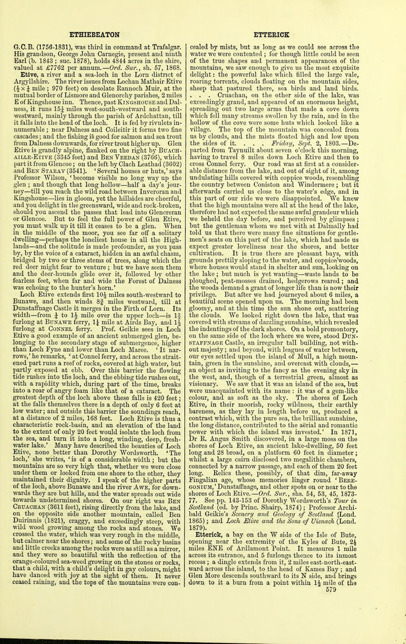 ETHIEBEATON ETTERICK G.C.B. (1756-1831), was third in command at Trafalgar. His grandson, George John Carnegie, present and ninth Earl (b. 1843 ; sue. 1878), holds 4844 acres in the shire, valued at £7762 per annum.—Ord Sur., sh. 67, 1868. Etive, a river and a sea-loch in the Lorn district of Argyllshire. The river issues from Lochan Mathair Etive (J X J mile ; 970 feet) on desolate Eannoch Muir, at the mutual border of Lismore and Glenorchy parishes, 2 miles E of Kingshouse inn. Thence, past Kingshouse and Dal- ness, it runs 15J miles west-south-westward and south- westward, mainly through the parish of Ardchattan, till it falls into the head of the loch. It is fed by rivulets in- numerable ; near Dalness and Coileitir it forms two fine cascades; and the fishing i§ good for salmon and sea trout from Dalness downwards, for river trout higher up. Glen Etive is grandly alpine, flanked on the right by Buach- aille-Etive (3345 feet) and BenVeedan (3766), which part it from Glencoe; on the left by Clach Leathad (3602) and Ben Staeav (3541). ' Several houses or huts,' says Professor Wilson, ' become visible no long way up the glen ; and though that long hollow—half a day's jour- ney—till you reach the wild road between Inveroran and Kingshouse—lies in gloom, yet the hillsides are cheerful, and you delight in the greensward, wide and rock-broken, should you ascend the passes that lead into Glencreran or Glencoe. But to feel the full power of Glen Etive, you must walk up it till it ceases to be a glen. When in the middle of the moor, you see far off a solitary dwelling—perhaps the loneliest house in all the High- lands—and the solitude is made profounder, as you pass by, by the voice of a cataract, hidden in an awful chasm, bridged by two or three stems of trees, along which the red deer might fear to venture ; but we have seen them and the deer-hounds glide over it, followed by other fearless feet, when far and wide the Forest of Dalness was echoing to the hunter's horn.' Loch Etive extends first lOJ miles south-westward to Bunawe, and then winds 8| miles westward, till at Dunstaffnage Castle it merges in the Firth of Lorn. Its \vidth—from J to IJ mile over the upper loch—is 1|- furlong at Bunawe ferry, 1^ mile at Airds Bay, and IJ furlong at Connel ferry. Prof. Geikie sees in Loch Etive a good example of an ancient submerged glen, be- longing to the secondary stage of submergence, higher than Loch Fyne and lower than Loch Maree. ' It nar- rows,' he remarks, ' at Connel ferry, and across the strait- ened part runs a reef of rocks, covered at high water, but partly exposed at ebb. Over this barrier the flowing tide rushes into the loch, and the ebbing tide rushes out, \vith a rapidity which, during part of the time, breaks into a roar of angry foam like that of a cataract. The greatest depth of the loch above these falls is 420 feet; at the falls themselves there is a depth of only 6 feet at low water; and outside this barrier the soundings reach, at a distance of 2 miles, 168 feet. Loch Etive is thus a characteristic rock-basin, and an elevation of the land to the extent of only 20 feet would isolate the loch from the sea, and turn it into a long, winding, deep, fresh- water lake.' Many have described the beauties of Loch Etive, none better than Dorothy Wordsworth. 'The loch,' she writes, 'is of a considerable width ; but the mountains are so very high that, whether we were close under them or looked from one shore to the other, they maintained their dignity. I speak of the higher parts of the loch, above Bunawe and the river Awe, for down- wards they are but hills, and the water spreads out wide towards undetermined shores. On our right was Ben Crtjachan (3611 feet), rising directly from the lake, and on the opposite side another mountain, called Ben Duirinnis (1821), craggy, and exceedingly steep, with wild wood growing among the rocks and stones. We crossed the water, which was very rough in the middle, but calmer near the shores; and some of the rocky basins and little creeks among the rocks were as still as a mirror, and they were so beautiful with the reflection of the orange-coloured sea-weed growing on the stones or rocks, that a child, with a child's delight in gay colours, might have danced with joy at the sight of them. It never ceased raining, and the tops of the mountains were con- cealed by mists, but as long as we could see across the water we were contented ; for though little could be seen of the true shapes and permanent appearances of the mountains, we saw enough to give us the most exquisite delight: the powerful lake which filled the large vale, roaring torrents, clouds floating on the mountain sides, sheep that pastured there, sea birds and land birds. . . . Cruachan, on the other side of the lake, was exceedingly grand, and appeared of an enormous height, spreading out two large arms that made a cove down which fell many streams swollen by the rain, and in the hollow of the cove were some huts which looked like a village. The top of the mountain was concealed from us by clouds, and the mists floated high and low upon the sides of it. . . . Friday, Sept. 2, 1803.—De- parted from Taynuilt about seven o'clock this morning, laaving to travel 8 miles down Loch Etive and then to cross Connel ferry. Our road was at first at a consider- able distance from the lake, and out of sight of it, among undulating hills covered with coppice woods, resembling the country between Coniston and Windermere; but it afterwards carried us close to the water's edge, and in this part of our ride we were disappointed. We knew that the high mountains were all at the head of the lake, therefore had not expected the same awful grandeur which we beheld the day before, and perceived by glimpses ; but the gentleman whom we met with at Dalmally had told us that there were many fine situations for gentle- men's seats on this part of the lake, which had made us expect greater loveliness near the shores, and better cultivation. It is true there are pleasant bays, with grounds prettily sloping to the water, and coppicf^'woods, where houses would stand in shelter and sun, looking on the lake ; but much is yet wanting—waste lands to be ploughed, peat-mosses drained, hedgerows reared; and the woods demand a grant of longer life than is now their privilege. But after we had journeyed about 6 miles, a beautiful scene opened upon us. The morning had been gloomy, and at this time the sun shone out, scattering the cloiids. We looked right down the lake, that was covered with streams of dazzling sunshine, which revealed the indentings of the dark shores. On a bold promontory, on the same side of the loch where we were, stood Dun- staffnage Castle, an irregular tall building, not with- out majesty; and beyond, with leagues of water between, our eyes settled upon the island of Mull, a high moun- tain, green in the sunshine, and overcast with clouds,— an object as inviting to the fancy as the evening sky in the west, and, though of a terrestrial green, almost as visionary. We saw that it was an island of the sea, but were unacquainted with its name : it was of a gem-like colour, and as soft as the sky. The shores of Loch Etive, in their moorish, rocky wildness, their earthly bareness, as they lay in length before us, produced a contrast which, with the pure sea, the brilliant sunshine, the long distance, contributed to the aerial and romantic power with which the island was invested.' In 1871, Dr R. Angus Smith discovered, in a large moss on the shores of Loch Etive, an ancient lake-dwelling, 50 feet long and 28 broad, on a platform 60 feet in diameter; whilst a large cairn disclosed two megalithic chambers, connected by a narrow passage, and each of them 20 feet long. Relics these, possibly, of that dim, far-away Fingalian age, whose memories linger round ' Bere- GONiUM,'Dunstaffnage, and other spots on or near to the shores of Loch Etive.—Orel. Sur., shs. 54, 53, 45, 1873- 77. See pp. 143-153 of Dorothy Wordsworth's Tour in Scotland (ed. by Princ. Shairp, 1874); Professor Archi- bald Geikie's Scenery and Geology of Scotland JLond. 1865); and Loch Etive and the Sons of Uisnach (Lond. 1879). Etterick, a bay on the W side of the Isle of Bute, opening near the extremity of the Kyles of Bute, 2| miles ENE of Ardlamont Point. It measures 1 mile across its entrance, and 5 furlongs thence to its inmost recess ; a dingle extends from it, 2 miles east-north-east- ward across the island, to the head of Kames Bay ; and Glen More descends southward to its N side, and brings down to it a burn from a point within 1J mile of tha