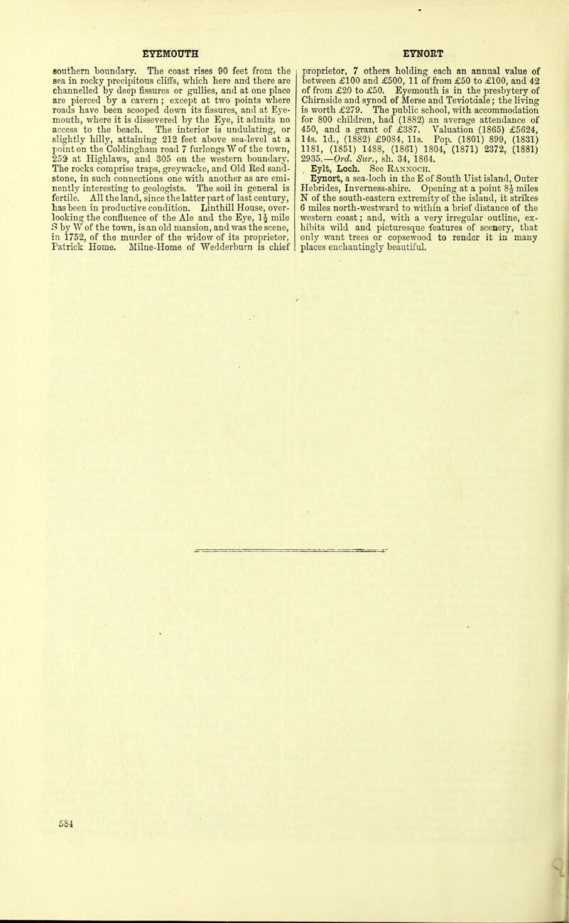 southern boundary. The coast rises 90 feet from the sea in rocky precipitous clifTs, which here and there are channelled by deep fissures or gullies, and at one place are pierced by a cavern ; except at two points where roads have been scooped down its fissures, and at Eye- mouth, where it is dissevered by the Eye, it admits no access to the beach. The interior is undulating, or slightly hilly, attaining 212 feet above sea-level at a point on the Coldinghani road 7 furlongs W of the town, 252 at Highlaws, and 305 on the western boundary. The rocks comprise traps, greywacke, and Old Red sand- stone, in such connections one with another as are emi- nently interesting to geologists. The soil in general is fertile. All the land, since the latter part of last century, has been in productive condition. Linthill House, over- looking the confluence of the Ale and the Eye, mile S by W of the town, is an old mansion, and was the scene, in 1752, of the murder of the widow of its proprietor, Patrick Home. Milne-Home of Wedderburn is chief proprietor, 7 others holding each an annual value of between £100 and £500, 11 of from £50 to £100, and 42 of from £20 to £50. Eyemouth is in the presbytery of Chirnside and synod of Merse and Teviotdale; the living is worth £279. The public school, with accommodation for 800 children, had (1882) an average attendance of 450, and a grant of £387. Valuation (1865) £5624, 14s. Id., (1882) £9084, lis. Pop. (1801) 899, (1831) 1181, (1851) 1488, (1861) 1804, (1871) 2372, (1881) 2935.—Ord Sur., sh. 34, 1864. Eylt, Loch. See Rannoch. Ejmort, a sea-loch in the E of South Uist island. Outer Hebrides, Invemess-shire. Opening at a point 8J miles N of the south-eastern extremity of the island, it strikes 6 miles north-westward to within a brief distance of the western coast; and, with a very irregular outline, ex- hibits wild and picturesque features of scenery, that only want trees or copsewood to render it in many places enchantingly beautiful.