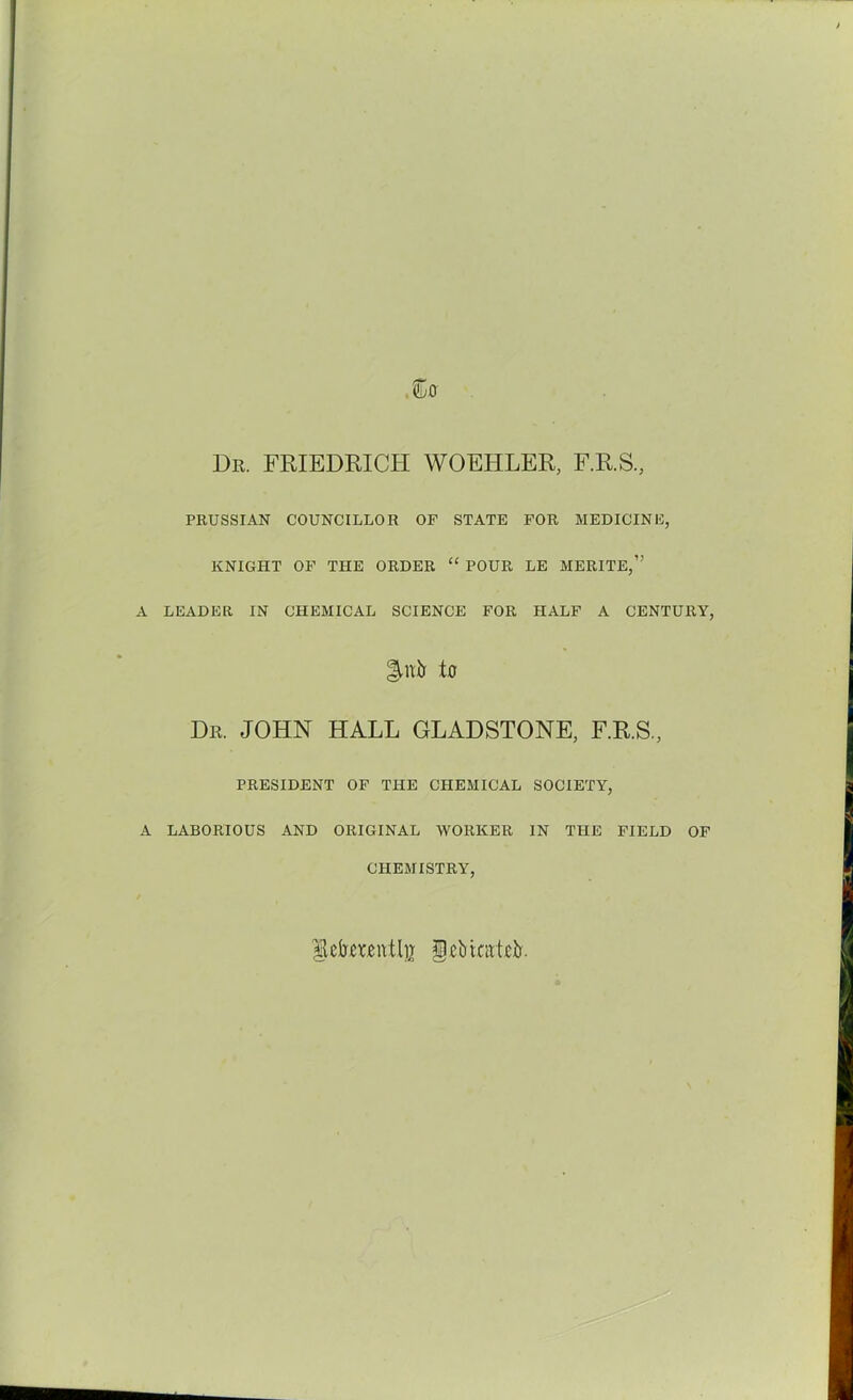 Dr. FRIEDRICH WOEHLER, F.R.S., PRUSSIAN COUNCILLOR OF STATE FOR MEDICINE, KNIGHT OF THE ORDER “ POUR LE MERITE,” LEADER IN CHEMICAL SCIENCE FOR HALF A CENTURY, llnir to Dr. JOHN HALL GLADSTONE, F.R.S., PRESIDENT OF THE CHEMICAL SOCIETY, LABORIOUS AND ORIGINAL WORKER IN THE FIELD OF CHEMISTRY, fckteittli* IlcbiatRb.