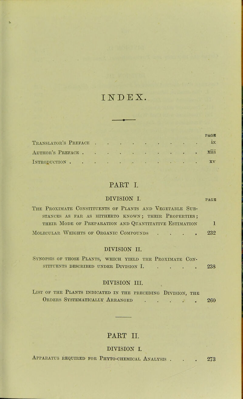 INDEX. PAGE Translator’s Preface ix Author’s Preface xiii InTROPUCTION XV PART I. DIVISION I. PAGE The Proximate Constituents of Plants and Vegetable Sub- stances AS FAR AS HITHERTO KNOWN ; THEIR PROPERTIES ; their Mode of Preparation and Quantitative Estimation 1 Molecular Weights of Organic Compounds .... 232 DIVISION II. Synopsis of those Plants, which yield the Proximate Con- stituents described under Division 1 23S DIVISION III. List of the Plants indicated in the preceding Division, the Orders Systematically Arranged 260 PART II. DIVISION I. Apparatus required for Phyto-chemical Analysis . . . 273