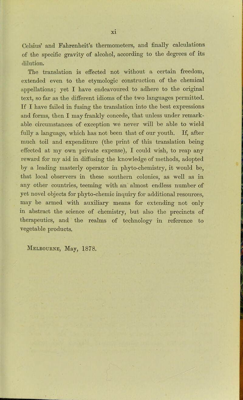 Celsius’ and Fahrenheit’s thermometers, and finally calculations of the specific gravity of alcohol, according to the degrees of its dilution. The translation is effected not without a certain freedom, extended even to the etymologic construction of the chemical appellations; yet I have endeavoui’ed to adhere to the original text, so far as the different idioms of the two languages permitted. If I have failed in fusing the translation into the best expressions and forms, then I may frankly concede, that unless under remark- able circumstances of exception we never will be able to wield fully a language, which has not been that of our youth. If, after much toil and expenditure (the print of this translation being effected at my own private expense), I could wish, to reap any reward for my aid in diffusing the knowledge of methods, adopted by a leading masterly operator in phyto-chemistry, it would be, that local observers in these southern colonies, as well as in any other countries, teeming with an almost endless number of yet novel objects for phyto-chemic inquiry for additional resources, may be armed with auxiliary means for extending not only in abstract the science of chemistry, but also the precincts of therapeutics, and the realms of technology in reference to vegetable products. Melbourne, May, 1878.