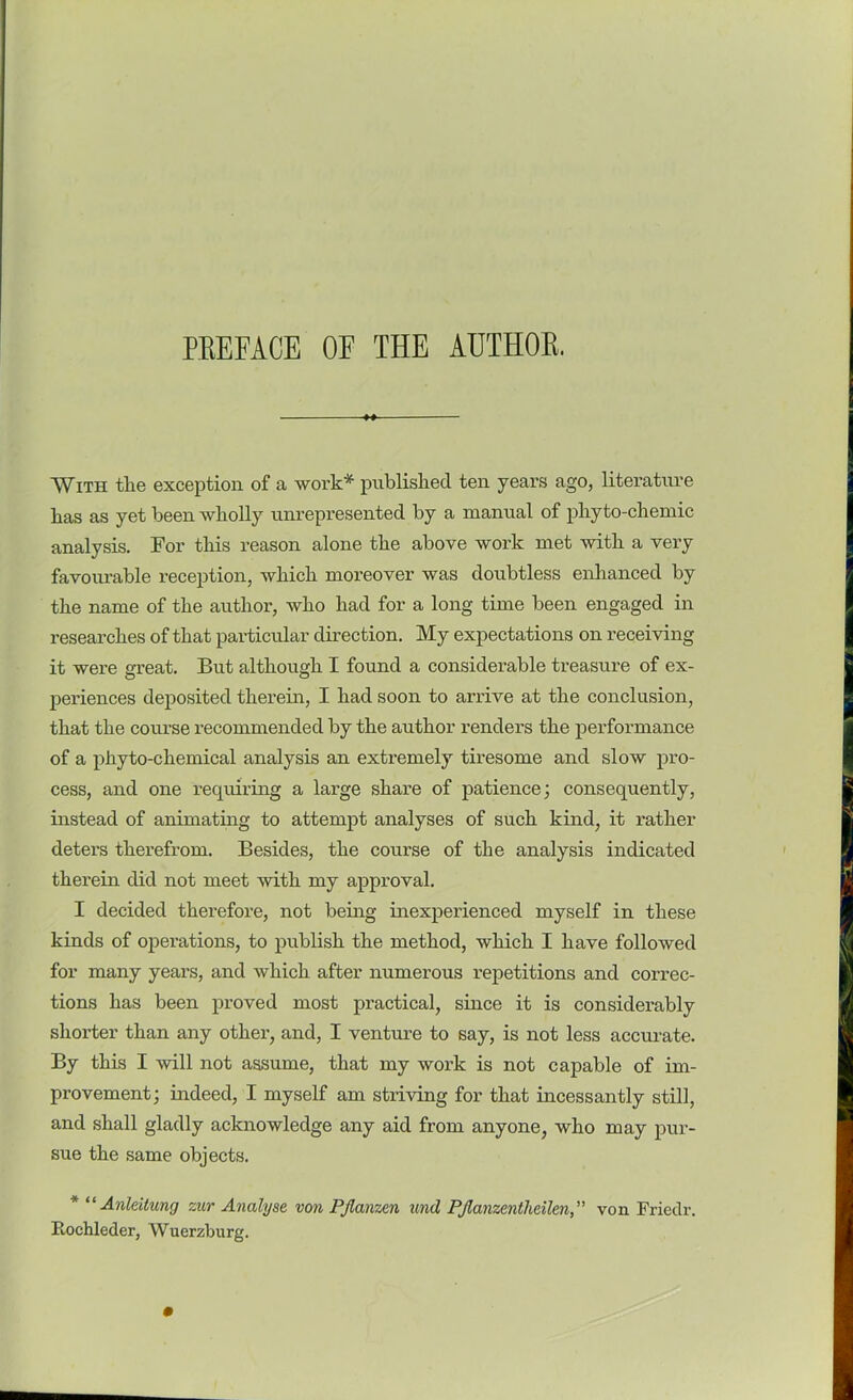 With the exception of a work* published ten years ago, literature has as yet been wholly unrepresented by a manual of phyto-chemic analysis. For this reason alone the above work met with a very favourable reception, which moreover was doubtless enhanced by the name of the author, who had for a long time been engaged in researches of that particular direction. My expectations on receiving it were great. But although I found a considerable treasure of ex- periences deposited therein, I had soon to arrive at the conclusion, that the course recommended by the author renders the performance of a phyto-chemical analysis an extremely tiresome and slow pro- cess, and one requiring a large share of patience; consequently, instead of animating to attempt analyses of such kind, it rather deters therefrom. Besides, the course of the analysis indicated therein did not meet with my approval. I decided therefore, not being inexperienced myself in these kinds of operations, to publish the method, which I have followed for many years, and which after numerous repetitions and correc- tions has been proved most practical, since it is considerably shorter than any other, and, I venture to say, is not less accurate. By this I will not assume, that my work is not capable of im- provement; indeed, I myself am striving for that incessantly still, and shall gladly acknowledge any aid from anyone, who may pur- sue the same objects. * “ Anldtung zur Analyse von PJlanzen und PJlanzentlidlenvon Friedr. Fochleder, Wuerzburg.