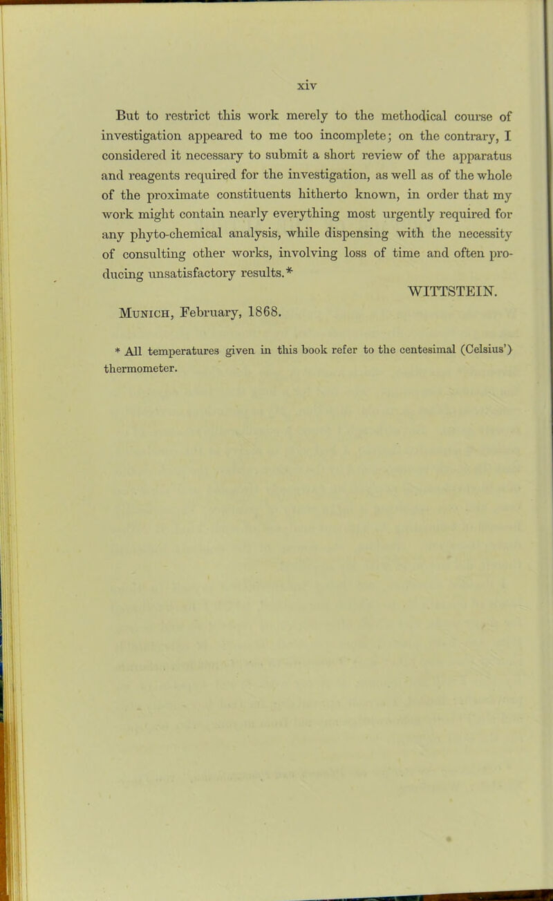 But to restrict this work merely to the methodical course of investigation appeared to me too incomplete; on the contrary, I considered it necessary to submit a short review of the apparatus and reagents required for the investigation, as well as of the whole of the proximate constituents hitherto known, in order that my work might contain nearly everything most urgently required for any phyto-chemical analysis, while dispensing with the necessity of consulting other works, involving loss of time and often pro- ducing unsatisfactory results.* WITTSTEIN. Munich, February, 1868. * All temperatures given in this book refer to the centesimal (Celsius’) thermometer.