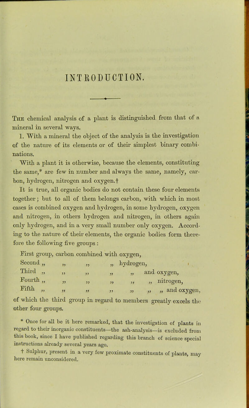 INTKODUCTION. The chemical analysis of a plant is distinguished from that of a mineral in several ways. 1. With a mineral the object of the analysis is the investigation of the nature of its elements or of their simplest binary combi- nations. With a plant it is otherwise, because the elements, constituting the same,* are few in number and always the same, namely, car- bon, hydrogen, nitrogen and oxygen, f It is true, all organic bodies do not contain these four elements together; but to all of them belongs carbon, with which in most cases is combined oxygen and hydrogen, in some hydrogen, oxygen and nitrogen, in others hydrogen and nitrogen, in others again only hydrogen, and in a very small number only oxygen. Accord- ing to the nature of their elements, the organic bodies form there- fore the following five groups : First group, carbon combined with oxygen, Second „ 11 H 11 Third ,, 11 11 11 Fourth „ 11 H 11 Fifth ,, 11 11 11 hydrogen, ■ „ and oxygen, „ „ nitrogen, „ „ „ and oxygen, of which the third group in regard to members greatly excels the other four groups. * Once for all be it here remarked, that the investigation of plants in regard to their inorganic constituents—the ash-analysis—is excluded from this book, since I have published regarding this branch of science special instructions already several years ago. + Sulphur, present in a very few proximate constituents of plants, may here remain unconsidered.