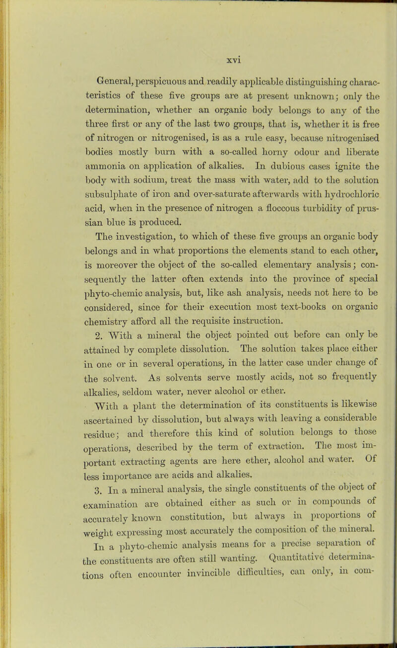General, perspicuous and readily applicable distinguishing charac- teristics of these five groups are at present unknown; only the determination, whether an organic body belongs to any of the three first or any of the last two groups, that is, whether it is free of nitrogen or nitrogenised, is as a rule easy, because nitrogenised bodies mostly burn with a so-called horny odour and liberate ammonia on application of alkalies. In dubious cases ignite the body with sodium, treat the mass with water, add to the solution subsulphate of iron and over-saturate afterwards with hydrochloric acid, when in the presence of nitrogen a floccous turbidity of pnis- sian blue is produced. The investigation, to which of these five groups an organic body belongs and in what proportions the elements stand to each other, is moreover the object of the so-called elementary analysis; con- sequently the latter often extends into the province of special phyto-chemic analysis, but, like ash analysis, needs not here to be considered, since for their execution most text-books on organic chemistry afford all the requisite instruction. 2. With a mineral the object pointed out before can only be attained by complete dissolution. The solution takes place either in one or in several operations, in the latter case under change of the solvent. As solvents serve mostly acids, not so frequently alkalies, seldom water, never alcohol or ether. With a plant the determination of its constituents is likewise ascertained by dissolution, but always with leaving a considerable residue; and therefore this kind of solution belongs to those operations, described by the term of extraction. The most im- portant extracting agents are here ether, alcohol and water. Of less importance are acids and alkalies. 3. In a mineral analysis, the single constituents of the object of examination are obtained either as such or in compounds of accurately known constitution, but always in proportions of weight expressing most accurately the composition of the mineral. In a phyto-chemic analysis means for a precise separation ol the constituents are often still wanting. Quantitative determma- tions often encounter invincible difficulties, can only, in com-